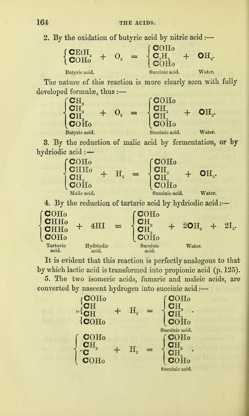 2. By the oxidation of butyric acid by nitric acid COHo rCEtH, \ COHo + 0. COHo OH.. Butyric acid. The nature of this reaction is developed formulae, thus :— ^CH3 CH, + ^3 - COHo Butyric acid. 3. By the reduction of malic hydriodic acid : — rcoHo CHHo CH, COHo Malic acid. Succinic acid. Water. more clearly seen with fidly rcoHo CH, CH. + OH, COHo Succinic acid. Water. acid by fermentation, or by rooHo COHo Succinic acid. Water. 4. By the reduction of tartaric acid by hydriodic acid:— COHo CHHo , CHHo + COHo Tartaric acid. 4HI = Hydriodic acid. fCOHo JCH, (.COHo Succinic acid. + 20H, + 21, Water. It is evident that this reaction is perfectly analogous to that by which lactic acid is transformed into propionic acid (p. 125). 5. The two isomeric acids, fiimaric and maleic acids, are converted by nascent hydrogen into succinic acid:— COHo /COHo ;cH ';CH {COHo COHo COHo + CH. CH, • ^COHo Succinic acid. COHo CH, CH, • ^COHo Succinic acid.