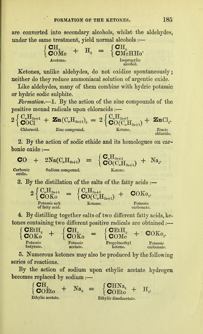 are converted into secondary alcohols, whilst the aldehydes, under the same treatment, yield normal alcohols :— fCH, , TT _ fCH, |COMe + - \CMeHHo- Acetone. Isopropylio alcohol. Ketones, unlike aldehydes, do not oxidize spontaneously; neither do they reduce ammoniacal solution of argentic oxide. Like aldehydes, many of them combine with hydric potassic or hydric sodic sulphite. Formation.—1. By the action of the zinc compounds of the positive monad radicals upon chloracids :— ^{cocr + Z»(OA.,0. = 2{g§^ii^__^^)+ ZnCl, Chloracid. Zinc compound. Ketone. Zineic chloride. 2. By the action of sodic ethide and its homologues on car- bonic oxide:— CO + 2Na(C,.H,„0 = {g'gjBXo + ^'^^ Carbonic Sodium compound. Ketone, oxide. 3. By the distillation of the salts of the fatty acids :— Potassic salt Ketone. Potassic of fatty acid. carbonate. 4. By distilling together salts of two different fatty acids, ke- tones containing two different positive radicals are obtained :— J CEtH, ,' J CH, r CEtH, , . ^^j^ ICOKo [COKo - tCOMe Potassic Potassic Propylmethyl Potassic butyrate. acetate. ketone. carbonate. 5. Numerous ketones may also be produced by the following series of reactions. By the action of sodium upon ethylic acetate hydrogen becomes replaced by sodium :— r CH, r CHNa, , „ jcOEto + = {cOEto + Ethylic acetate. Ethylic disodacetate.