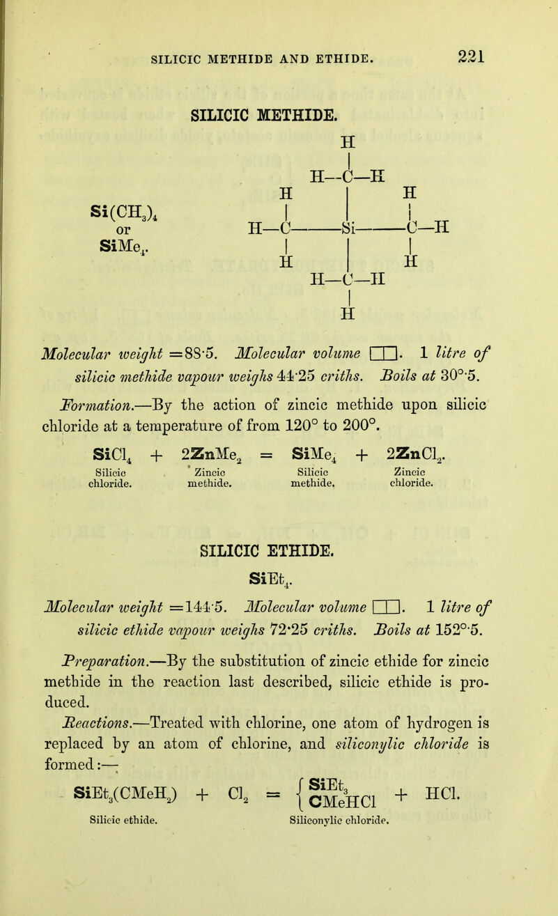 SILICIC METHIDE. H H—C—E Si(CH3), or SiMe.. H I H—0- I H -8i H—C—II I H H H Molecular loeigJit =88-5. Molecular volime I I I. 1 litre of silicic methide vapour weighs 44!25 critlis. Boils at 30°5. Formation.—By the action of zincic methide upon silicic chloride at a temperature of from 120° to 200°. SiCl, Silicic chloride. + 2ZnMe, SiMe, + 2ZnCl,. Zincic mefchide. Silicic methide. Zincic chloride. SILICIC ETHIDE. SiEt,. Molecular weight =1445. Molecular volume I I I. 1 litre of silicic ethide vapour iveighs 72*25 criths. Soils at 152°5. Preparation.—By the substitution of zincic ethide for zincic methide in the reaction last described, silicic ethide is pro- duced. Meactions.—Treated with chlorine, one atom of hydrogen is replaced by an atom of chlorine, and siliconylic chloride is formed:—; - SiEt3(CMeHJ + CI, = { |^*»hc1 + ^Cl. Silicic ethide. Siliconylic chloride.