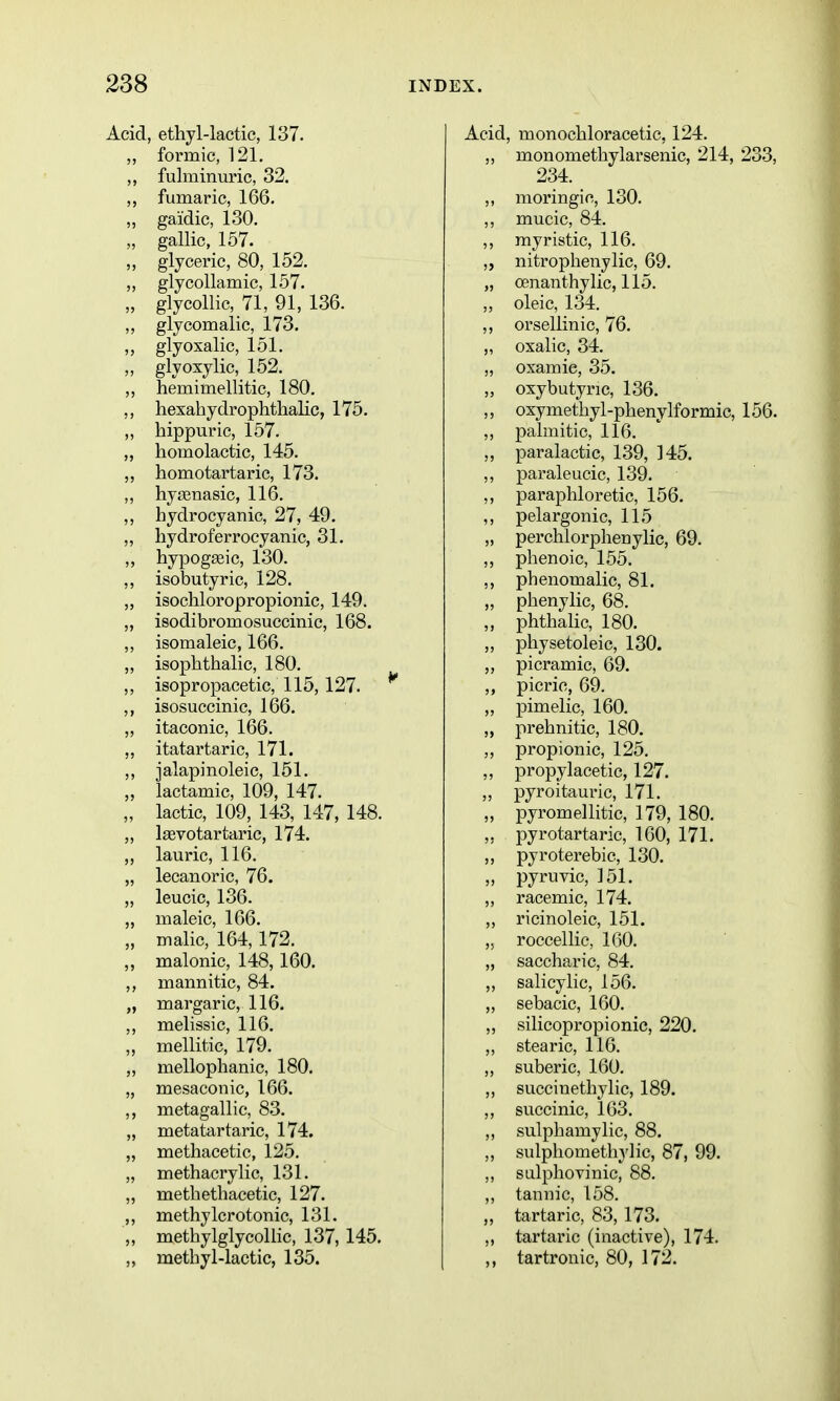 Acid, ethyl-lactic, 137. ,, formic, 121, ,, fulminuric, 32. ,, fumaric, 166. „ gaidic, 130, „ gallic, 157. „ glyceric, 80, 152, ,, glycollamic, 157. „ glycollic, 71, 91, 136. ,, glycomalic, 173. ,, glyosalic, 151. ,, glyoxylic, 152. ,, hemimellitic, 180. ,, hexahydrophthalic, 175. „ hippuric, 157. „ homolactic, 145. ,, homotartaric, 173. ,, hyajnasic, 116, ,, hydrocyanic, 27, 49. „ hydroferrocyanic, 31. ,, hypogseic, 130. ,, isobutyric, 128, „ isochloropropionic, 149. „ isodibromosuccinic, 168. ,, isomaleic, 166, „ isophthalic, 180. ,, isopropacetic, 115, 127. ,, isosuccinic, 166. ,, itaconic, 166. „ itatartaric, 171. ,, jalapinoleic, 151. „ lactamic, 109, 147. „ lactic, 109, 143, 147, 148. „ Isevotartaric, 174. ,, lauric, 116. „ lecanoric, 76. „ leucic, 136. „ maleic, 166. „ malic, 164, 172. „ malonic, 148,160. ,, mannitic, 84. „ margaric, 116. ,, melissic, 116. „ mellitic, 179. „ raellophanic, 180. „ mesaconic, 166. ,, metagallic, 83. „ metatartaric, 174. „ methacetic, 125, „ methacrylic, 131, „ metbethacetic, 127. ,, methylcrotonic, 131. „ methylglycollic, 137, 145. „ methyl-lactic, 135. Acid, monochloracetic, 124. ,, monomethylarsenic, 214, 233 234. ,, moringic, 130. ,, mucic, 84. ,, myristic, 116. „ nitropheiiylic, 69, „ cenanthylic, 115. „ oleic, 134. ,, orsellinic, 76. „ oxalic, 34. „ oxamie, 35. „ oxybutyric, 136. ,, oxymethyl-phenylformic, 156 ,, palmitic, 116. „ paralactic, 139, 145. ,, paraleucic, 139. ,, paraphloretic, 156. ,, pelargonic, 115 „ perchlorphenylic, 69. ,, phenoic, 155. ,, phenomalic, 81. „ phenylic, 68. „ phthalic, 180. „ physetoleic, 130. „ picramic, 69. picric, 69. „ pimelic, 160. „ prehnitic, 180. „ propionic, 125. ,, propylacetic, 127. „ pyroitauric, 171. „ pyromellitic, 179, 180. ,, pyrotartaric, 160, 171. „ pyroterebic, 130. „ pyruvic, 151. ,, racemic, 174. ,, ricinoleic, 151. „ roccellic, 160. „ saccharic, 84. ,, salicylic, 156. „ sebacic, 160. ,, silicopropionic, 220. ,, stearic, 116. ,, suberic, 160. ,, succinethylic, 189. ,, succinic, 163, ,, sulphamylic, 88, ,, sulphomethylic, 87, 99. ,, salphovinic, 88. ,, tannic, 158, „ tartaric, 83, 173. ,, tartaric (inactive), 174. ,, tartronic, 80, 172.