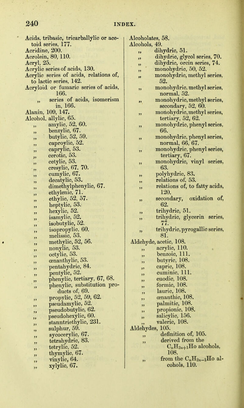 Acids, tribasic, tricarballylic or ace- toid series, 177. Acridine, 200. Acrolein, 80, 110. Acryl, 25. Acrylic series of acids, 130. Acrylic series of acids, relations of, to lactic series, 142. Acryloid or fumaric series of acids, 166. „ series of acids, isomerism in, 166. Alanin, 109, 147. ^ Alcohol, allylic, 65. amylic, 52, 60. „ benzylic, 67. butylic, 52, 59. caproylic, 52. ,, caprylic, 53. „ cerotic, 53. „ cetylic, 53. „ cresylic, 67, 70. ,, cumylic, 67. „ decatylic, 53. „ dimethylphenylic, 67. „ ethylenic, 71. ethylic, 52, 57- „ heptylic, 53. „ hexylic, 52. „ isamylic, 52. „ isobutylic, 52. isopropylic, 60. „ melissic, 53. „ methylic, 52, 56. „ nonylic, 53. ,, octylic, 53. „ oenanthylic, 53. „ pentabydric, 84. „ pentylic, 52. „ phenylic, tertiary, 67, 68. „ pbenylic, substitution pro- ducts of, 69. propylic, 52, 59, 62. ,, pseudamylic, 52. „ pseudobutylic, 62. ,, pseudohexylic, 60. „ stanntriethylic, 231. „ sulphur, 59. sycocerylic, 67. „ tetrahydric, 83. „ tetrylic, 52. „ thymylic, 67. vinylic, 64. „ xylylic, 67. Alcoholates, 58. Alcohols, 49. „ dihydric, 51. „ dihydric, glycol series, 70. ,5 dihydric, orcin series, 74. „ monohydric, 50, 52. „ monohydric, methyl series, 52. „ monohydric, methyl series, normal, 52. „ monohydric, methyl series, secondary, 52, 60. „ monohydric, methyl series, tertiary, 52, 62. ,, monohydric, phenyl series, 66. „ monohydric, phenyl series, normal, 66, 67. „ monohydric, phenyl series, tertiary, 67. „ monohydric, vinyl series, 63. „ polyhydric, 83. „ relations of, 53. ,, relations of, to fatty acids, 120. „ secondary, oxidation of, 62. „ trihydric, 51. „ trihydric, glycerin series, 77. „ trihydric, pyrogallic series, 81. Aldehyde, acetic, 108. ,, acrylic, 110. „ benzoic. 111. butyric, 108. ,, capric, 108. cuminic. 111. ,, euodic, 108. „ formic, 108. ,, lauric, 108. ,, oenanthic, 108. ,, palmitic, 108. ,, propionic, 108. „ salicylic, 156. ,, valeric, 108. Aldehydes, 105. „ definition of, 105. derived from the C,(H>„+iHo alcohols, 108. „ from the C„H2,j_iHo al- cohols, 110.