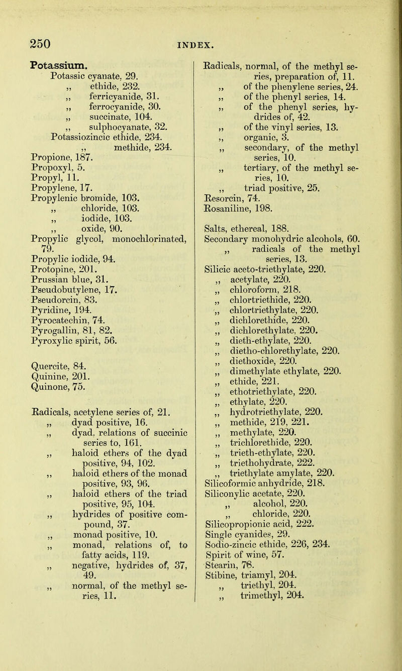 Potassium. Potassic cyauate. 29. ethide, 232. ferricyanide, 31. ,, ferrocyanide, 30. „ succinate, 104. ,, sulpliocyanate, 32. Potassiozincic ethide, 234. methide, 234. Propione, 187. Propoxyl, 5. Propyl, 11. Propylene, 17. Propylenic bromide, 103. chloride, 103. iodide, 103. oxide, 90. Propylic glycol, monochlorinated, 79. Propylic iodide, 94. Protopine, 201. Prussian blue, 31. Pseudobutylene, 17. Pseudorcin, 83. Pyridine, 194. Pyrocatechin, 74. Pyrogallin, 81, 82. Pyroxylic spirit, 56. Quercite, 84. Quinine, 201. Quinone, 75. Eadicals, acetylene series of, 21. „ dyad positive, 16. „ dyad, relations of succinic series to, 161. „ haloid ethers of the dyad positive, 94, 102. ,, haloid ethers of the monad positive, 93, 96. haloid ethers of the triad positive, 95, 104. hydrides of positive com- pound, 37. „ monad positive, 10. „ monad, relations of, to fatty acids, 119. „ negative, hydrides of, 37, 49. „ normal, of the methyl se- ries, 11. Radicals, normal, of the methyl se- ries, preparation of, 11. „ of the phenylene series, 24. „ of the phenyl series, 14. ,, of the phenyl series, hy- drides of, 42. „ of the vinyl series, 13. ,, organic, 3. ,, secondary, of the methyl series, 10. „ tertiary, of the methyl se- ries, 10. triad positive, 25. Eesorcin, 74. Eosaniline, 198. Salts, ethereal, 188. Secondary monohydric alcohols, 60. „ radicals of the methyl series, 13. Silicic aceto-triethylate, 220. „ acetylate, 220. „ chloroform, 218. „ chlortriethide, 220. „ chlortriethylate, 220. „ dichlorethide, 220. „ dichlorethylate, 220. „ dieth-ethylate, 220. ,, dietho-chlorethylate, 220. „ diethoxide, 220. ,, dimethylate ethylate, 220. „ ethide, 221. „ ethotriethylate, 220. „ ethylate, 220. „ hydrotriethylate, 220. „ methide, 219, 221. „ methylate, 220. „ trichlorethide, 220. „ trieth-ethylate, 220. „ triethohydrate, 222. ,, triethylate amy late, 220. Silicoformic anhydride, 218. Siliconylic acetate, 220. alcohol, 220. chloride, 220. Silicopropionic acid, 222. Single cyanides, 29. Sodio-zincic ethide, 226, 234. Spirit of wine, 57. Stearin, 76. Stibine, triamyl, 204. triethyl, 204. „ trimethyl, 204.