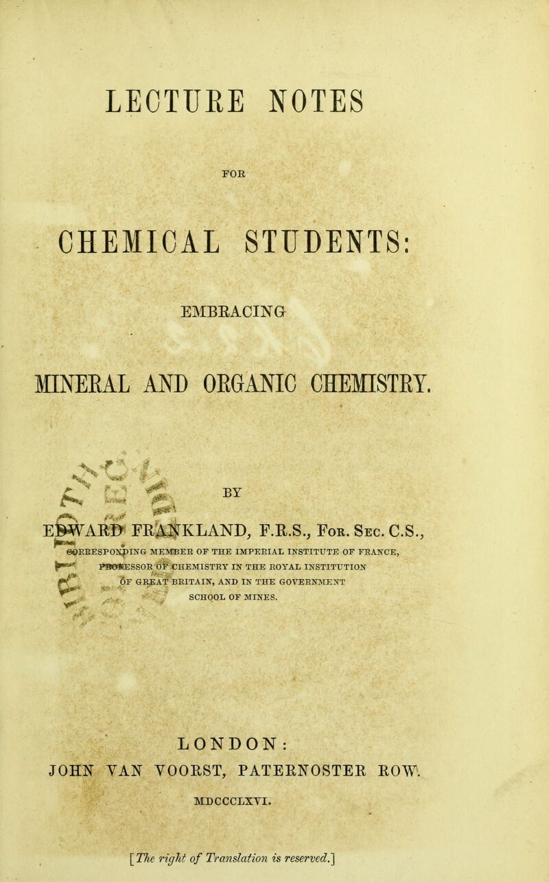 LECTURE NOTES FOR CHEMICAL STUDENTS: EMBEACINa MINEEAL AND OEGANIC CHEMISTEY. sr A f '^ ^^^i-. BY ^ El^AR©^ FRM^KLAND, F.E.S., For. Sec. C.S., e«)BEESPOKI)IlSrG MEMBEE OF THE IMPERIAL INSTITUTE OF FRANCE, Hr^i P»0«ESSOB OF CHEMISTEY IN THE EOYAL INSTITUTION 6r GREAT BEITAIN, AND IN THE GOVERNMENT SCHOOL OF MINES. LONDON: JOHN YAN YOOEST, PATERNOSTER ROW. MDCCCLXTI. [ The right of Translation is reserved.]