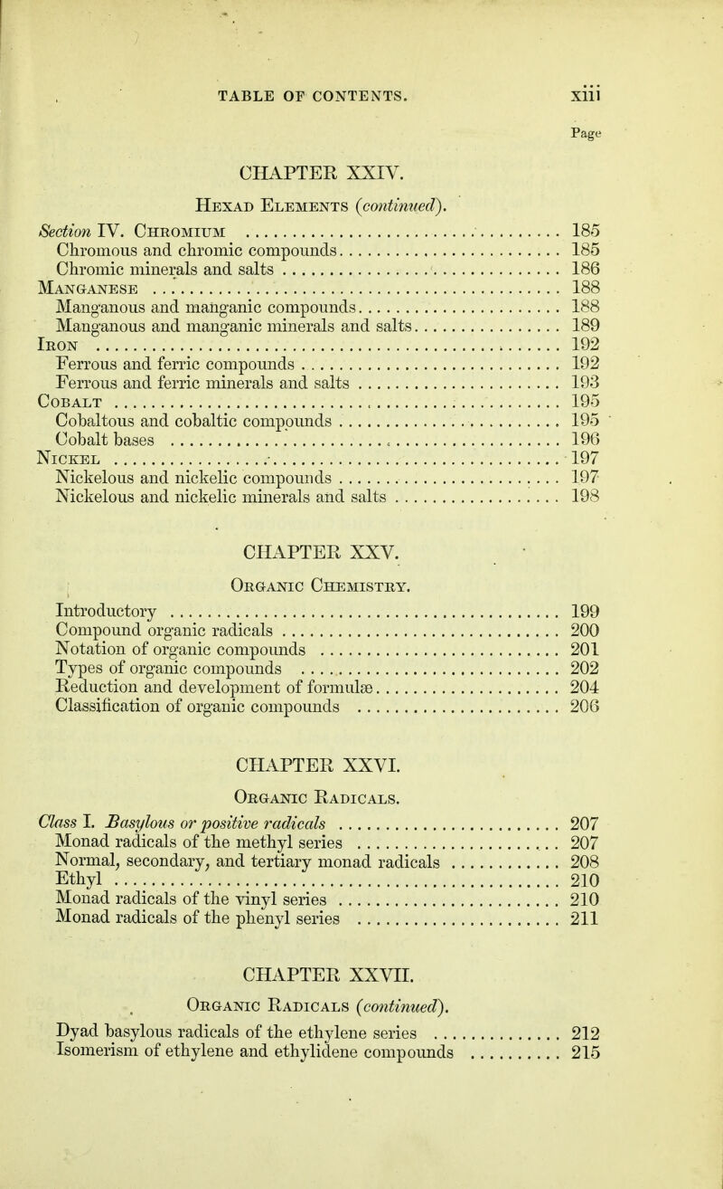 Page CHAPTER XXIV. Hexad Elements (continued). Section IV. Chromium 185 Chromoiis and clironiic compounds 185 Chromic minerals and salts 186 Manganese 188 Manganous and manganic compounds 188 Manganous and manganic minerals and salts 189 Iron 192 Ferrous and ferric compounds 192 Ferrous and ferric minerals and salts 193 Cobalt 195 Cobaltous and cobaltic compounds 195 Cobalt bases = 196 Nickel 197 Nickelous and nickelic compounds 197 Nickelous and nickelic minerals and salts 198 CHAPTER XXV. • Organic Chemistry. Introductory 199 Compound organic radicals 200 Notation of organic compounds 201 Types of organic compounds 202 Reduction and development of formulae 204 Classification of organic compounds 206 CHAPTER XXVI. Organic Radicals. Class I. Basylous or positive radicals 207 Monad radicals of tbe methyl series 207 Normal^ secondary^ and tertiary monad radicals 208 Ethyl 210 Monad radicals of the vinyl series 210 Monad radicals of the phenyl series 211 CHAPTER XXVII. Organic Radicals (continued). Dyad basylous radicals of the ethylene series 212 Isomerism of ethylene and ethylidene compounds 215