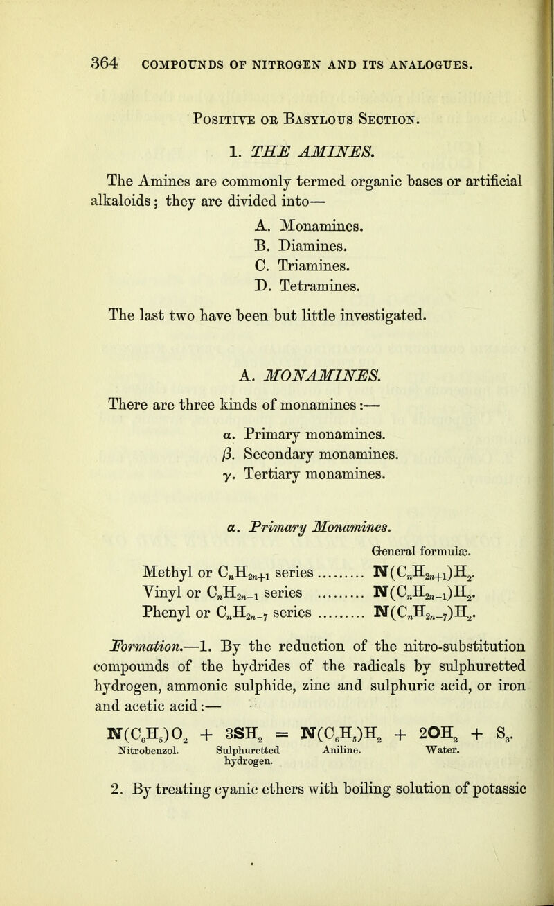 Positive oe Bastlous Section. 1. THE AMINJES. The Amines are commonly termed organic bases or artificial alkaloids; they are divided into— A. Monamines. B. Diamines. C. Triamines. D. Tetramines. The last two have been but little investigated. A. MONAMINES. There are three kinds of monamines:— a. Primary monamines. /3. Secondary monamines. y. Tertiary monamines. a. JBrimary Monamines. General formulas. Methyl or C^Hgn+i series 'N{0^2n+\)^2' Vinyl or C^Hs^.i series 'N{Q^^^_-i)'K^. Phenyl or GJl2n-i series N(C^H2„_7)H2. Formation.—1. By the reduction of the nitro-substitution compounds of the hydrides of the radicals by sulphuretted hydrogen, ammonic sulphide, zinc and sulphuric acid, or iron and acetic acid:— N(C,H,)0, + 3SH, = N(C,H,)H, + 2OH3 + S,. Nitrobenzol. Sulphuretted Aniline. Water, hydrogen. 2. By treating cyanic ethers with boiling solution of potassic