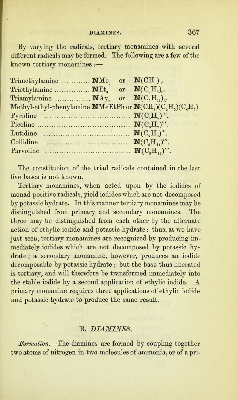 By varying tlie radicals, tertiary monamines with several different radicals may be formed. The following are a few of the known tertiary monamines :— Trimethylamine NMeg or N(CH3)3. Triethylamine NEtg or N(CJI,\. Triamylamine N^Js or N(CgHjj3. Methyl-ethyl-phenylamine NMeEtPh or N(CH3)(C3H5)(C,H J. Pyridine N(0,H,)'. Picoline N(CeHX. Lutidine NCO.Hg)'. Collidine NCCgHJ'. Parvoline N(CgHJ', The constitution of the triad radicals contained in the last five bases is not known. Tertiary monamines, when acted upon by the iodides of monad positive radicals, yield iodides which are not decomposed by potassic hydrate. In this manner tertiary monamines may be distinguished from primary and secondary monamines. The three may be distinguished from each other by the alternate action of ethylic iodide and potassic hydrate: thus, as we have just seen, tertiary monamines are recognized by producing im- mediately iodides which are not decomposed by potassic hy- drate ; a secondary monamine, however, produces an iodide decomposable by potassic hydrate ; but the base thus liberated is tertiary, and will therefore be transformed immediately into the stable iodide by a second application of ethylic iodide. A primary monamine requires three applications of ethylic iodide and potassic hydrate to produce the same result. B. DIAMINES. Formation.—The diamines are formed by coupling together two atoms of nitrogen in two molecules of ammonia, or of a pri-