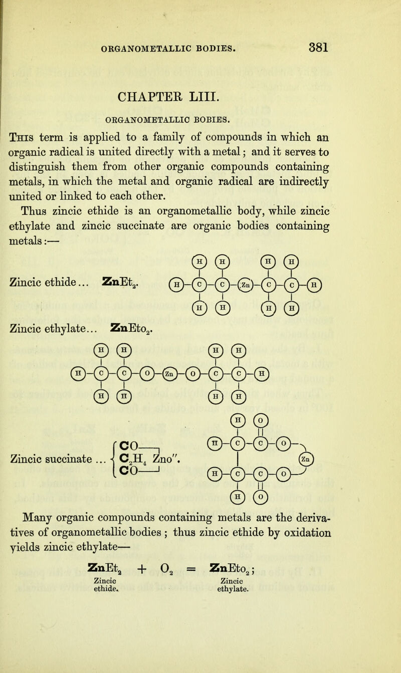 CHAPTER LIII. ORGANOMETALLIC BOBIES. This term is applied to a family of compounds in which an organic radical is united directly with a metal; and it serves to distinguish them from other organic compounds containing metals, in which the metal and organic radical are indirectly united or linked to each other. Thus zincic ethide is an organometallic body, while zincic ethylate and zincic succinate are organic bodies containing metals:— (h) (h) 0 © Zincic ethide... ZnBt^. ©-©-©-©-©-(f)-© ®© ®© Zincic ethylate... ZnEtOg. © © © © ©-®-®-®-®-©-©-®-© © © © © © ® I II fco—, ©-©-©-©-^ Zno. I (^n Zincic succinate _ ■ co^ ©_©_©_©^ I II. © © Many organic compounds containing metals are the deriva- tives of organometallic bodies ; thus zincic ethide by oxidation yields zincic ethylate— ZnEt^ + Og = ZnEto,; Zincic Zincic ethide. ethylate.