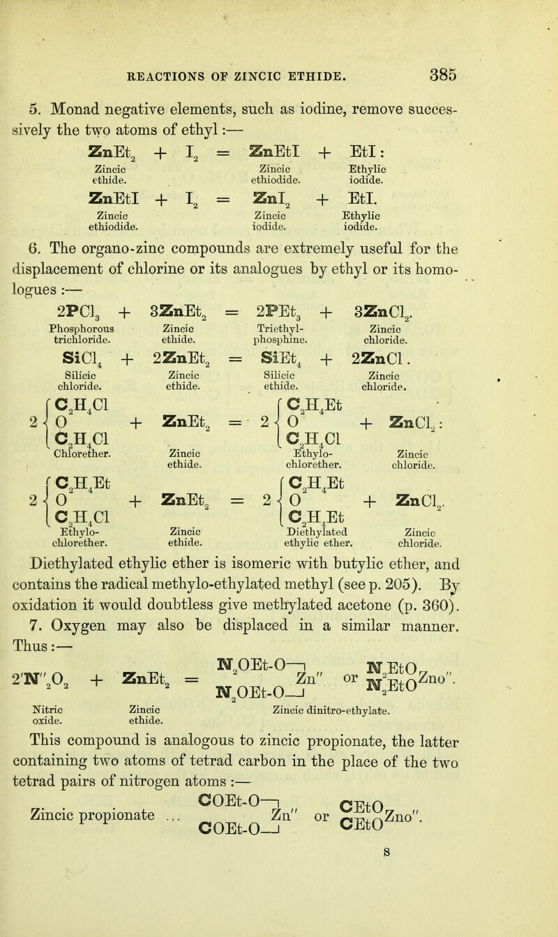 5. Monad negative elements, such as iodine, remove succes- sively the two atoms of ethyl:— ZnEt, + L = ZnEtl + EtI: Zincic etMde. Zincie ethiodide. Ethylie iodide. ZnEtl + L = ZnT + EtI. Zincic ethiodide. Zincic iodide. Ethylie iodide. 6. The organo-zinc compounds are extremely useful for the displacement of chlorine or its analogues by ethyl or its homo- logues :— 2PCL + SZnEt, = 2FEt, + SZnCL. Phosphorous trichloride. Zincic ethide. Triethyl- phosphine. Zincie chloride. SiCL + 2ZnEt, = SiEt, + 2ZnCl. 2^ O Silicic chloride. Zincic ethide. Silicic ethide. + ZnEt, = 2 C,H,C1 Chlorether. Ethylo- chlorether. Zincic ethide. + ZnEt. = 2^0 C,H,Et C,H,C1 Ethylo- chlorether. Zincie chloride. + ZnCL Zincic chloride. + ZnCl Zincic ethide. Diethylated ethylie ether. Zincie chloride. Diethylated ethylie ether is isomeric with butylic ether, and contains the radical methylo-ethylated methyl (see p. 205). oxidation it would doubtless give methylated acetone (p. 360), 7. Oxygen may also be displaced in a similar manner. Thus NOEt-0—1 Zn N,OEt-0-J Zincic dinitro-ethylate. 2'-Nfl, + ZnEt, Nitric oxide. Zincic ethide. This compound is analogous to zincic propionate, the latter containing two atoms of tetrad carbon in the place of the two tetrad pairs of nitrogen atoms :— COEt-0—1 Zn COEt-0-J Zincic propionate CEtO^ „ CEtO^^° • 3