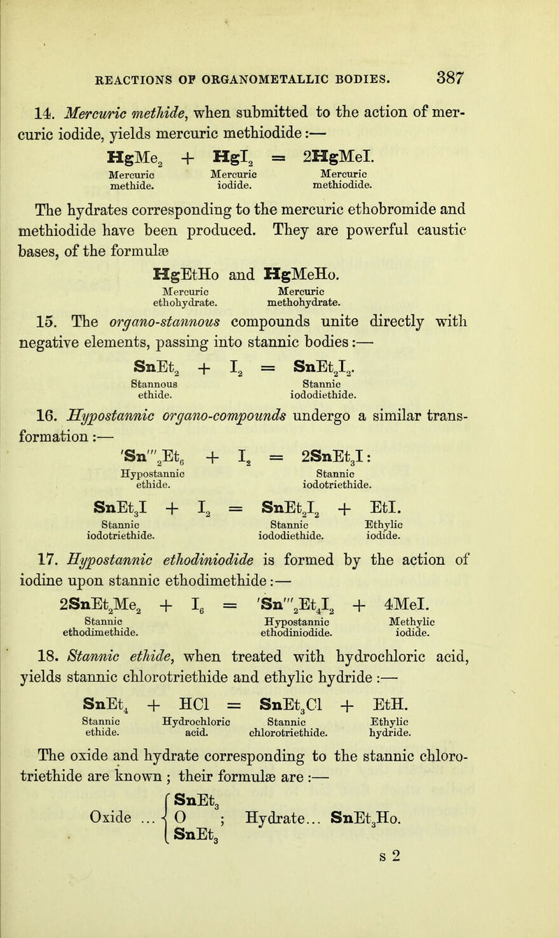 14. Mercuric metliide, when submitted to the action of mer- curic iodide, yields mercuric methiodide:— HgMe, + Hgl, = 2HgMeI. Mercuric Mercuric Mercuric methide. iodide, methiodide. The hydrates corresponding to the mercuric ethobromide and methiodide have been produced. They are powerful caustic bases, of the formulae HgEtHo and HgMeHo. Mercuric Mercuric ethohydrate. methohydrate. 15. The organo-stannous compounds unite directly with negative elements, passing into stannic bodies:— SnEt, + I, = SnEt,!^. Stannous Stannic ethide. iododiethide. 16. Sypostannic organo-compounds undergo a similar trans- formation :— 'Sii',Etg + = 2SnEt3l: Hypostannic Stannic ethide. iodotriethide. SnEtgl + I, = SnEtJ, + EtI. Stannic Stannic Ethylic iodotriethide. iododiethide, iodide. 17. Hypostannic ethodiniodide is formed by the action of iodine upon stannic ethodimethide:— 2SnEt,Me3 + 1^ = 'Sn',EtJ, + 4MeI. Stannic Hypostannic Methylic ethodimethide. ethodiniodide. iodide. 18. Stannic etJiide, when treated with hydrochloric acid, yields stannic chlorotriethide and ethylic hydride :— SnEt, + HCl = SnEt3Cl + EtH. Stannic Hydrochloric Stannic Ethylic ethide. acid. chlorotriethide. hydride. The oxide and hydrate corresponding to the stannic chloro- triethide are known ; their formulss are :— rSnEtg O ; Hydrate... SnEtgllo. Oxide 3 SnEt