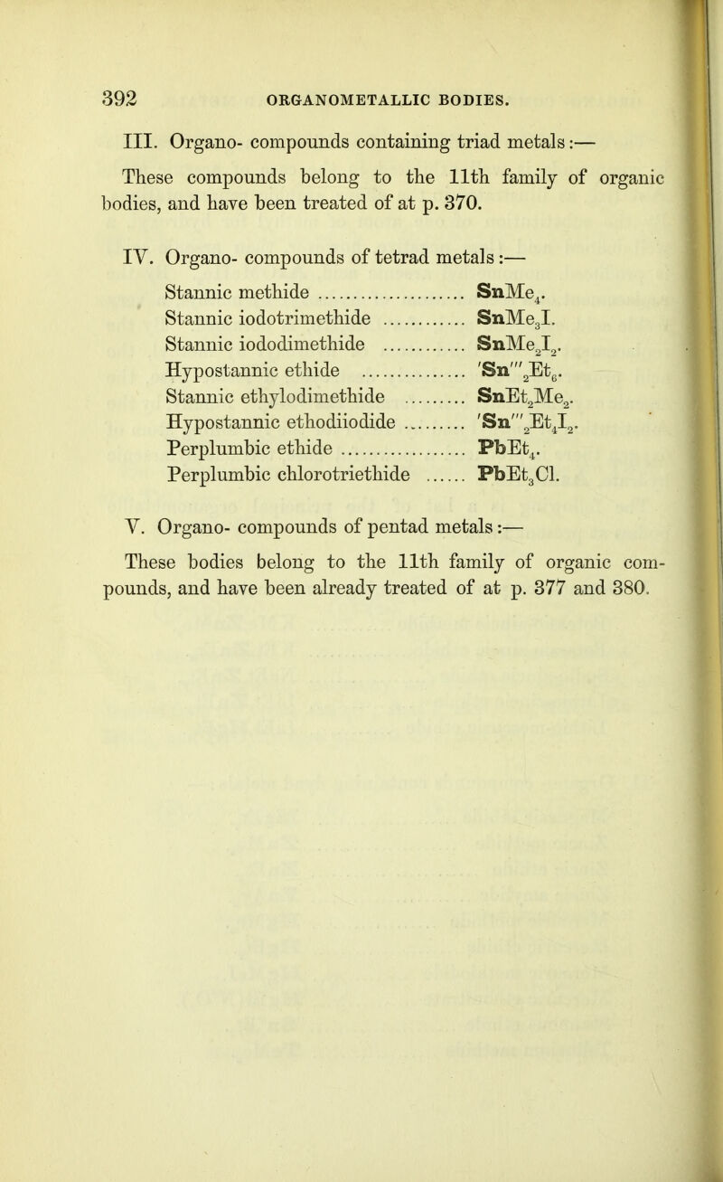 III. Organo- compounds containing triad metals:— These compounds belong to the 11th family of organic bodies, and have been treated of at p. 370. lY. Organo- compounds of tetrad metals :— Stannic methide SnMe,. Stannic iodotrimethide SnMegl. Stannic iododimethide SnMe2l2. Hypostannic etliide 'Sn'2Etg. Stannic ethylodimethide SnEt2Me2. Hypostannic ethodiiodide 'Sn'2Et^l2. Perplumbic ethide PbEt^. Perplumbic chlorotriethide PbEtgCl. y. Organo- compounds of pentad metals:— These bodies belong to the 11th family of organic com- pounds, and have been already treated of at p. 377 and 380.