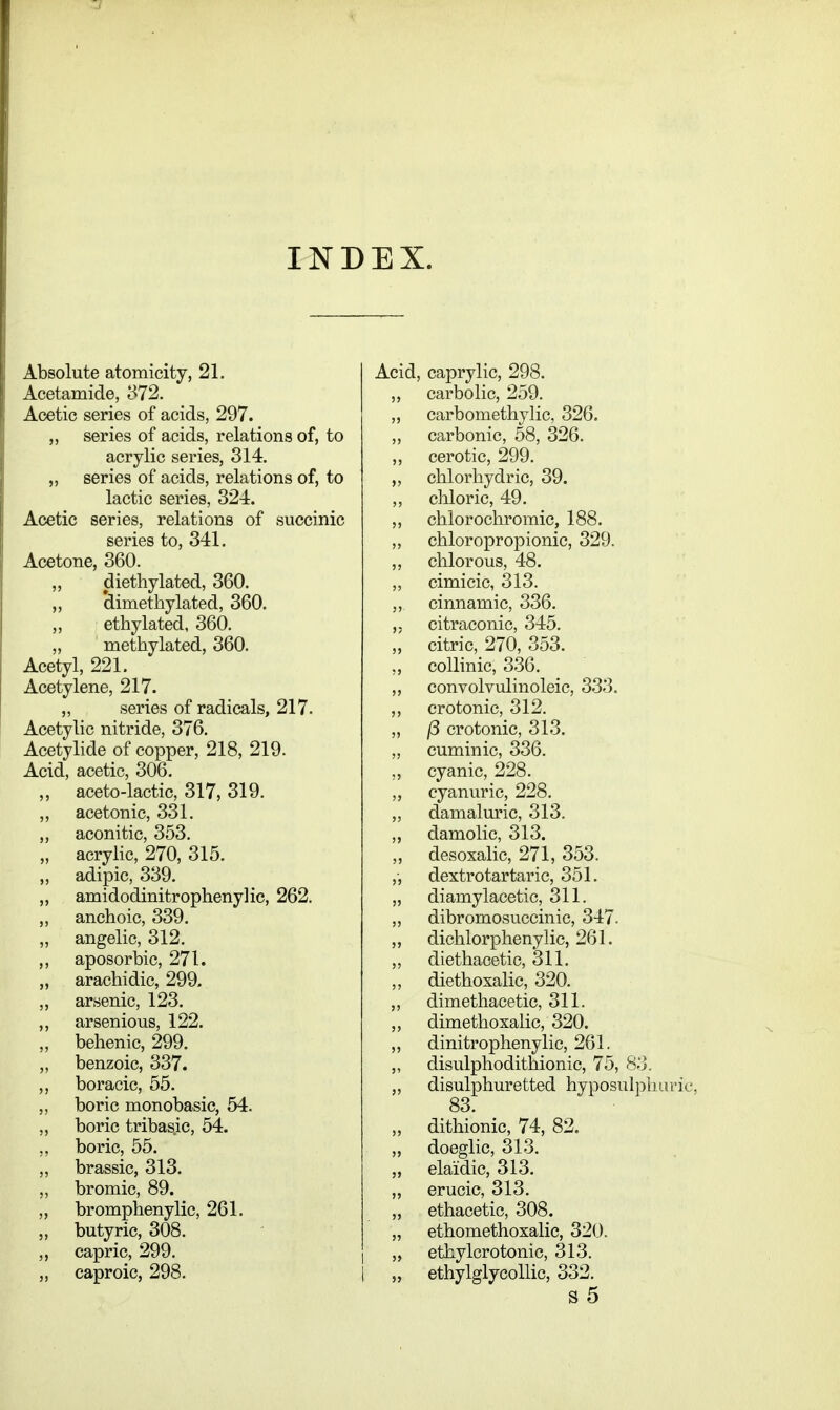 INDEX. Absolute atomicity, 21. Acetamide, 372. Acetic series of acids, 297. „ series of acids, relations of, to acrylic series, 314. ,, series of acids, relations of, to lactic series, 324. Acetic series, relations of succinic series to, 341. Acetone, 360. ,, diethylated, 360. ,, dimethylated, 360. ,, ethylated, 360. „ methylated, 360. Acetyl, 221. Acetylene, 217. „ series of radicals, 217. Acetylic nitride, 376. Acetylide of copper, 218, 219. Acid, acetic, 306. ,, aceto-lactic, 317, 319. ,, ace tonic, 331. „ aconitic, 353. „ acrylic, 270, 315. „ adipic, 339. „ amidodinitrophenylic, 262. ,, anchoic, 339. „ angelic, 312. ,, aposorbic, 271. „ arachidic, 299. ,, arsenic, 123. ,, arsenious, 122. ,, behenic, 299. ,, benzoic, 337. ,, boracic, 55. „ boric monobasic, 54. „ boric tribasic, 54. ,, boric, 55. „ brassic, 313. ,, bromic, 89. ,, bromphenylic, 261. ,, butyric, 308. ,, capric, 299. ,, caproic, 298. Acid, caprylic, 298. „ carbolic, 259. „ carbomethylic, 326. ,, carbonic, 58, 326. ,, cerotic, 299. ,, chlorhydric, 39. ,, chloric, 49. ,, chlorochromic, 188. ,, chloropropionic, 329. ,, chlorous, 48. ,, cimicic, 313. ,, cinnamic, 336. citraconic, 345. „' citric, 270, 353. ,, coUinic, 336. „ convolvulinoleie, 333. ,, crotonic, 312. „ (5 crotonic, 313. „ cuminic, 336. „ cyanic, 228. ,, cyanuric, 228. ,, damaluric, 313. ,, damolic, 313. ,, desoxalic, 271, 353. ,-, dextrotartaric, 351. „ diamylacetic, 311. ,, dibromosuccinic, 347. ,, dichlorphenylic, 261. ,, diethacetic, 311. ,, diethoxalic, 320. „ dimethacetic, 311. ,, dimethoxalic, 320. ,, dinitrophenylic, 261. ,, disulphodithionic, 75, 83. „ disulphuretted hyposul])lun'ic, 83. „ dithionic, 74, 82. „ doeglic, 313. „ elaidic, 313. ,, erucic, 313. „ ethacetic, 308. „ ethomethoxalic, 320. ethylorotonic, 313. „ ethylglycoUic, 332. S 5