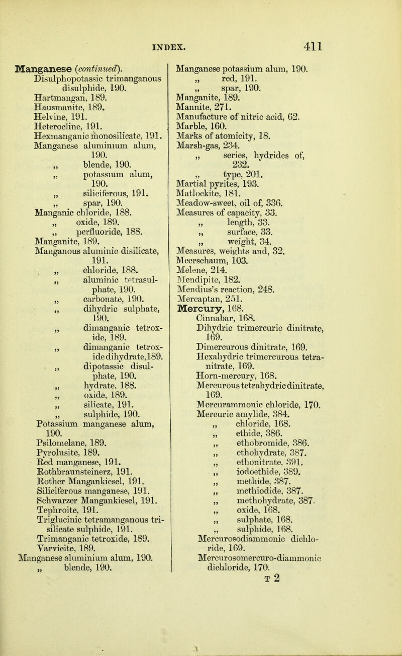 Manganese {continued). Disulpliopotassic trimanganous disulphide, 190. Hartmangan, 189. Hausmanite, 189. Helvine, 191. Heterocline, 191. Hexmanganic monosilicate, 191. Manganese aluminium alum, 190. blende, 190. „ potassmm alum, 190. „ siliciferous, 191. „ spar, 190. Manganic chloride, 188. „ oxide, 189. ,, perfluoride, 188. Manganite, 189. Manganous aluminic disilicate, 191. „ chloride, 188. „ aluminic tetrasul- phate, 190. „ carbonate, 190. „ dihydric sulphate, 190. „ dimanganic tetrox- ide, 189. „ dimanganic tetrox- ide dihydrate, 189. „ dipotassic disul- phate, 190. „ hydrate, 188. „ oxide, 189. „ silicate, 191. „ sulphide, 190. Potassium manganese alum, 190. Psilomelane, 189. Pyrolusite, 189. Red manganese, 191. Kothbraunsteinerz, 191. Rother Mangankiesel, 191. Siliciferous manganese, 191. Schwarzer Mangankiesel, 191. Tephroite, 191. Triglucinic tetramanganous tri- silicate sulphide, 191. Trimanganic tetroxide, 189. Varvicite, 189. Manganese aluminium alum, 190. „ blende, 190. Manganese potassium alum, 190. red, 191. „ spar, 190. Manganite, 189. Mannite, 271. Manufacture of nitric acid, 62. Marble, 160. Marks of atomicity, 18. Marsh-gas, 234. „ series, hydrides of, 232. type, 201. Martial pyrites, 193. Matlockite, 181. Meadow-sweet, oil of, 336. Measures of capacity, 33, length, 33. „ surface, 33. „ weight, 34. Measures, weights and, 32. Meerschaum, 103. Melene, 214. Mendipite, 182. Mendius's reaction, 248. Mercaptan, 2.51. Mercury, 168. Cinnabar, 168. Dihydric trimercuric dinitrate, 169. Dimercurous dinitrate, 169. Hexahydric trimercurous tetra- nitrate, 169. Horn-mercury, 168. Mercurous tetrahydric dinitrate, 169. Mercurammonic chloride, 170. Mercuric amylide, 384. „ chloride, 168. „ ethide, 386. „ ethobromide, 386. „ ethohydrate, 387. „ ethonitrate, 391. „ iodoethide, 389. „ methide, 387. „ methiodide, 387. „ methohydrate, 387- „ oxide, 168. sulphate, 168. „ sulphide, 168. Mercurosodiammonic dichlo- ride, 169. Mercurosomercuro-diammonic dichloride, 170. T 2 \