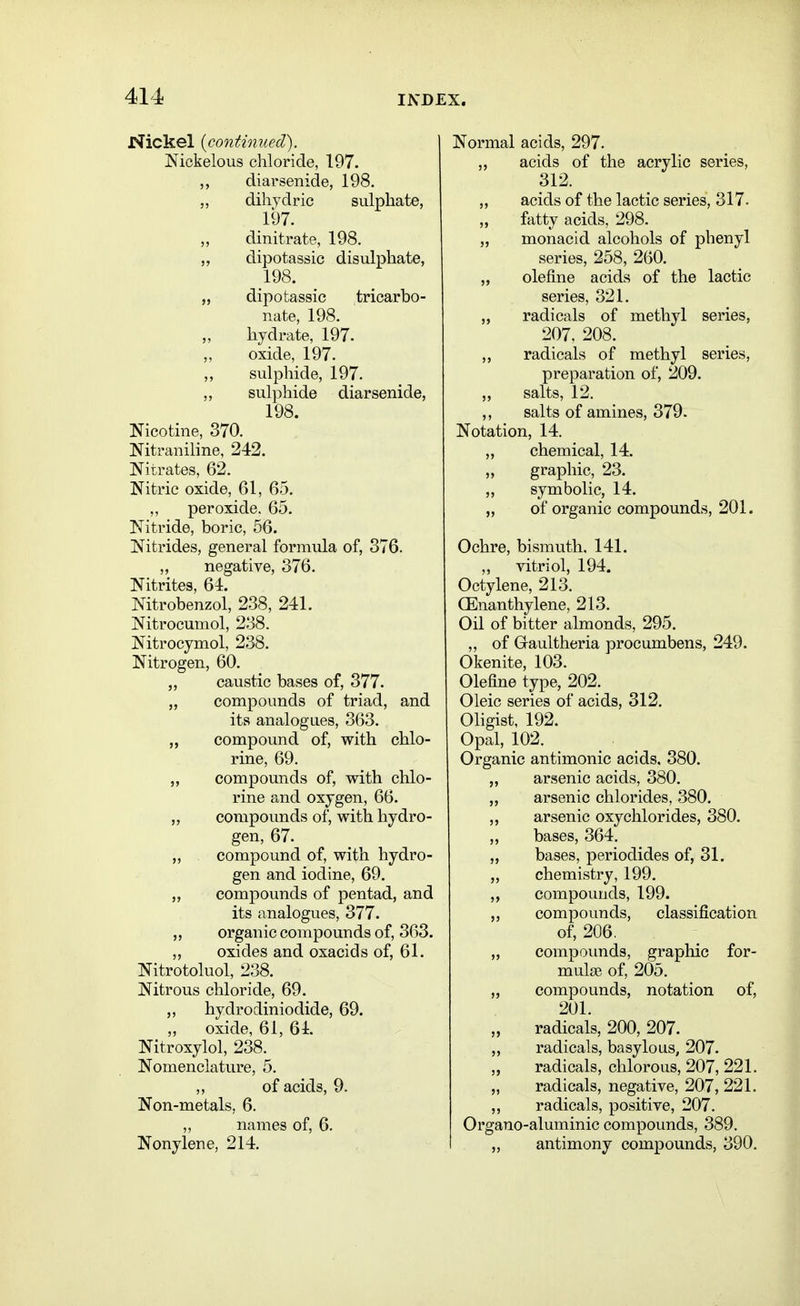 Nickel {continued'). Nickelous chloride, 197. diarsenide, 198. „ dihydric sulphate, 197. „ dinitrate, 198. „ dipotassic disulphate, 198. „ dipotassic tricarbo- nate, 198. „ hydrate, 197. ,, oxide, 197. sulphide, 197. sulphide diarsenide, 198. Nicotine, 370. Nitraniline, 242. Nitrates, 62. Nitric oxide, 61, 65. ,, peroxide. 65. Nitride, boric, 56. Nitrides, general formula of, 376. „ negative, 376. Nitrites, 64. Nitrobenzol, 238, 241. Nitrocumol, 238. Nitrocymol, 238. Nitrogen, 60. „ caustic bases of, 377. „ compounds of triad, and its analogues, 363. „ compound of, with chlo- rine, 69. „ compounds of, with chlo- rine and oxygen, 66. „ compounds of, with hydro- gen, 67. „ . compound of, with hydro- gen and iodine, 69. „ compounds of pentad, and its analogues, 377. „ organic compounds of, 363. ,, oxides and oxacids of, 61. Nitrotoluol, 238. Nitrous chloride, 69. hydrodiniodide, 69. ,, oxide, 61, 61. Nitroxylol, 238. Nomenclature, 5. ,, of acids, 9. Non-metals, 6. „ names of, 6. Nonylene, 214. Normal acids, 297. „ acids of the acrylic series, 312. „ acids of the lactic series, 317. „ fatty acids, 298. „ monacid alcohols of phenyl series, 258, 260. „ olefine acids of the lactic series, 321. radicals of methyl series, 207, 208. ,, radicals of methyl series, preparation of, 209. „ salts, 12. ,, salts of amines, 379. Notation, 14. „ chemical, 14. „ graphic, 23. ,, symbolic, 14. „ of organic compounds, 201. Ochre, bismuth, 141. „ vitriol, 194. Octylene, 213. CEnanthylene, 213. Oil of bitter almonds, 295. „ of Gaultheria procumbens, 249. Okenite, 103. Olefine type, 202. Oleic series of acids, 312. Oligist, 192. Opal, 102. Organic antimonic acids, 380. „ arsenic acids, 380. „ arsenic chlorides, 380. arsenic oxychlorides, 380. „ bases, 364. „ bases, periodides of, 31. „ chemistry, 199. ,, compounds, 199. „ compounds, classification of, 206. „ compoimds, graphic for- mulae of, 205. „ compounds, notation of, 201. radicals, 200, 207. „ radicals, basylous, 207. „ radicals, chlorous, 207, 221. „ radicals, negative, 207, 221. ,, radicals, positive, 207. Organo-aluminic compounds, 389. I „ antimony compounds, 390.