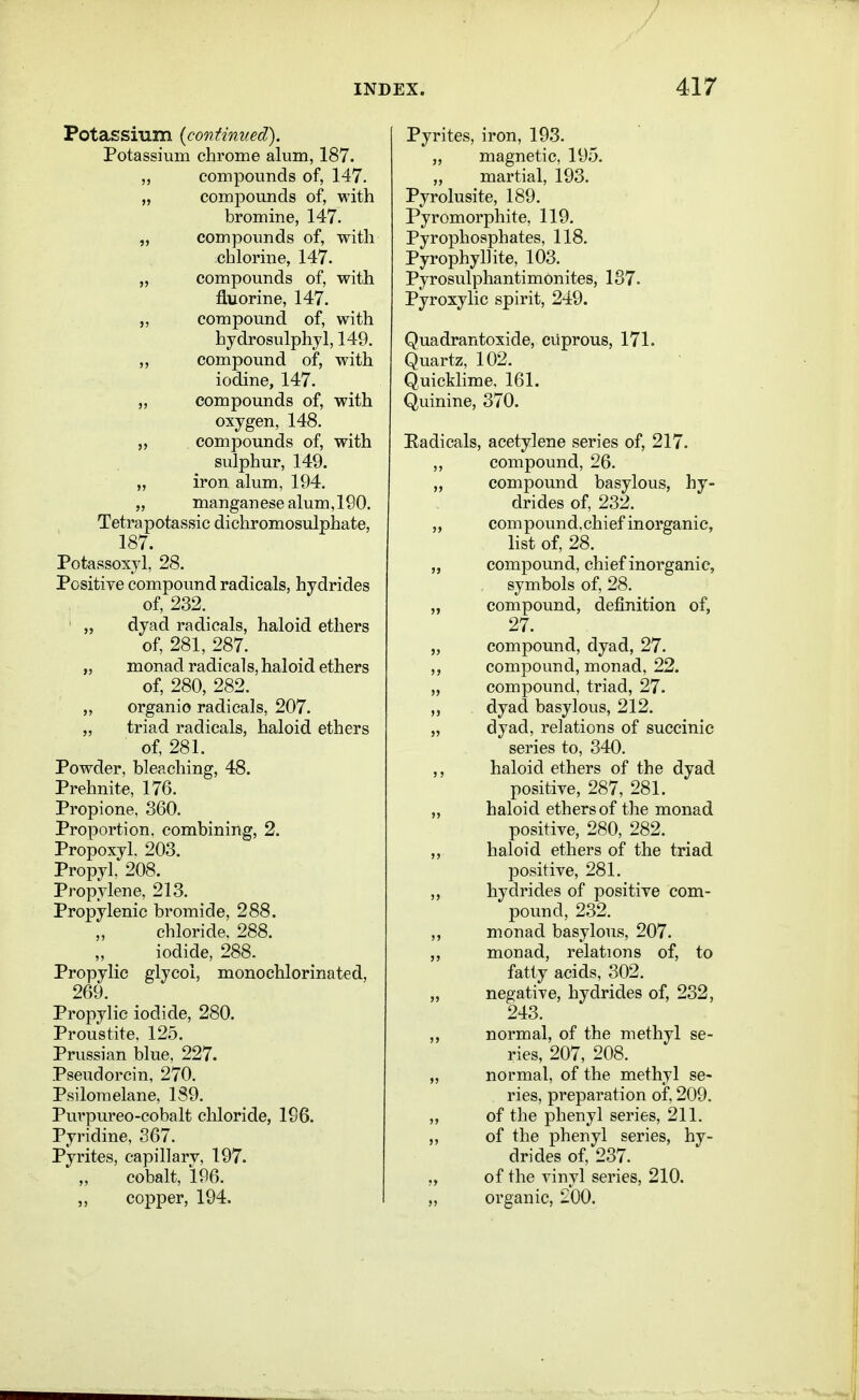 Potassmm {continued). Potassium chrome alum, 187. „ compounds of, 147. „ compounds of, with bromine, 147. „ compounds of, with chlorine, 147. „ compounds of, with fluorine, 147. „ compound of, with hydrosulphyl, 149. „ compound of, with iodine, 147. „ compounds of, with oxygen, 148. „ compounds of, with sulphur, 149. „ iron alum, 194. „ manganese alum, 190. Tetrapotassic dichromosulphate, 187. Potassoxyl, 28. Positive compound radicals, hydrides of, 232. ' „ dyad radicals, haloid ethers of, 281, 287. „ monad radicals, haloid ethers of, 280, 282. ,, organic radicals, 207. „ triad radicals, haloid ethers of, 281. Powder, bleaching, 48. Prehnite, 176. Propione, 360. Proportion, combining, 2. Propoxyl. 203. Propyl, 208. Propylene, 213. Propylenic bromide, 288. chloride. 288. iodide, 288. Propylic glycol, monochlorinated, 269. Propylic iodide, 280. Proustite, 125. Prvissian blue, 227. Pseudorcin, 270. Psiloraelane, 189. Purpureo-cobalt chloride, 196. Pyridine, 367. Pyrites, capillary, 197. „ cobalt, 196. „ copper, 194. Pyrites, iron, 193. „ magnetic, 195. „ martial, 193. Pyrolusite, 189. Pyromorphite, 119. Pyrophosphates, 118. Pyrophyllite, 103. PyrosulphantimOnites, 187. Pyroxylic spirit, 249. Quadrantoxide, cuprous, 171. Quartz, 102. Quicklime, 161. Quinine, 370. Radicals, acetylene series of, 217. ,, compound, 26. compound basylous, hy- drides of, 232. „ compound.chief inorganic, list of, 28. „ compound, chief inorganic, symbols of, 28. „ compound, definition of, 27. „ compound, dyad, 27. compound, monad, 22. „ compound, triad, 27. dyad basylous, 212. „ dyad, relations of succinic series to, 340. haloid ethers of the dyad positive, 287, 281. „ haloid ethers of the monad positive, 280, 282. „ haloid ethers of the triad positive, 281. „ hydrides of positive com- pound, 232. „ monad basylous, 207. monad, relations of, to fatty acids, 302. „ negative, hydrides of, 232, 243. normal, of the methyl se- ries, 207, 208. „ normal, of the methyl se- ries, preparation of, 209. ,, of the phenyl series, 211. „ of the phenyl series, hy- drides of, 237. „ of the vinyl series, 210. „ organic, 200.