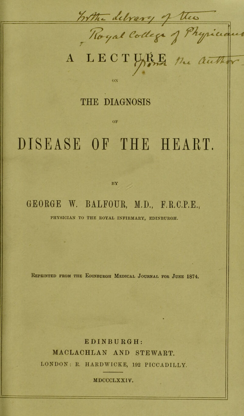 v'&'T y 7a, yj flyU A LECT UKE /7„ ^ rV^ ox THE DIAGNOSIS OF DISEASE OF THE HEART. BY GEORGE W. BALFOUR, M.D., F.R.C.P.E., PHYSICIAN TO THE ROYAL INFIRMARY, EDINBURGH. Reprinted from the Edinburgh Medical Journal for June 1874. EDINBURGH: MACLACHLAN AND STEWART. LONDON: R. HARDWICKE, 192 PICCADILLY.