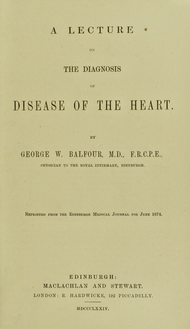 A LECTURE ON THE DIAGNOSIS OF DISEASE OF THE HEART. BY GEOBGE W. BALFOUB, M.D., O.G.P.E., PHYSICIAN TO THE ROATAL INFIRMARY, EDINBURGH. Reprinted from the Edinburgh Medical Journal for June 1874. EDINBURGH: MACLACHLAN AND STEWART. LONDON: R, HARDWICKE, 192 PICCADILLY.