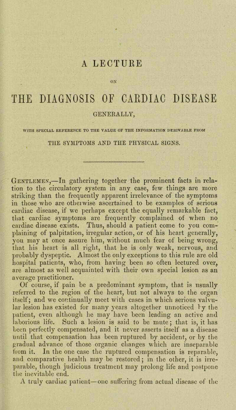 ON THE DIAGNOSIS OF CARDIAC DISEASE GENERALLY, WITH SPECIAL REFERENCE TO THE VALUE OF TIIE INFORMATION DERIVABLE FROM THE SYMPTOMS AND THE PHYSICAL SIGNS. Gentlemen,—In gathering together the prominent facts in rela- tion to the circulatory system in any case, few things are more striking than the frequently apparent irrelevance of the symptoms in those who are otherwise ascertained to be examples of serious cardiac disease, if we perhaps except the equally remarkable fact, that cardiac symptoms are frequently complained of when no cardiac disease exists. Thus, should a patient come to you com- plaining of palpitation, irregular action, or of his heart generally, you may at once assure him, without much fear of being wrong, that his heart is all right, that he is only weak, nervous, and probably dyspeptic. Almost the only exceptions to this rule are old hospital patients, who, from having been so often lectured over, are almost as well acquainted with their own special lesion as an average practitioner. Of course, if pain be a predominant symptom, that is usually referred to the region of the heart, but not always to the organ itself; and we continually meet with cases in which serious valvu- lar lesion has existed for many years altogether unnoticed by the patient, even although he may have been leading an active and laborious life. Such a lesion is said to be mute; that is, it has been perfectly compensated, and it never asserts itself as a disease until that compensation has been ruptured by accident, or by the gradual advance of those organic changes which are inseparable from it. In the one case the ruptured compensation is reparable, and comparative health may be restored; in the other, it is irre- parable, though judicious treatment may prolong life and postpone the inevitable end. A truly cardiac patient—one suffering from actual disease of the