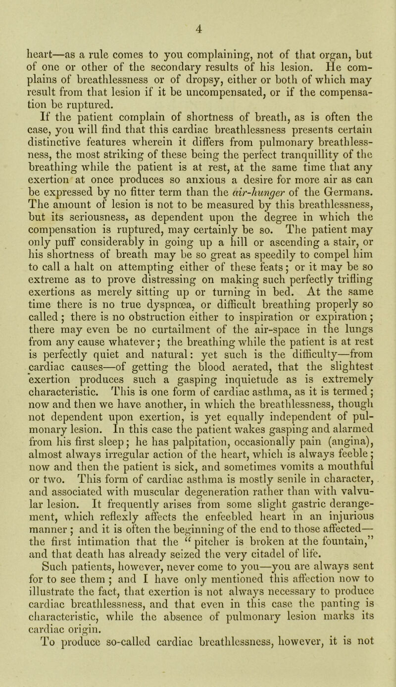 heart—as a rule comes to you complaining, not of that organ, but of one or other of the secondary results of his lesion. He com- plains of breathlessness or of dropsy, either or both of which may result from that lesion if it be uncompensated, or if the compensa- tion be ruptured. If the patient complain of shortness of breath, as is often the case, you will find that this cardiac breathlessness presents certain distinctive features wherein it differs from pulmonary breathless- ness, the most striking of these being the perfect tranquillity of the breathing while the patient is at rest, at the same time that any exertion at once produces so anxious a desire for more air as can be expressed by no fitter term than the air-huncjer of the Germans. The amount of lesion is not to be measured by this breathlessness, but its seriousness, as dependent upon the degree in which the compensation is ruptured, may certainly be so. The patient may only puff considerably in going up a hill or ascending a stair, or his shortness of breath may be so great as speedily to compel him to call a halt on attempting either of these feats; or it may be so extreme as to prove distressing on making such perfectly trifling exertions as merely sitting up or turning in bed. At the same time there is no true dyspnoea, or difficult breathing properly so called ; there is no obstruction either to inspiration or expiration; there may even be no curtailment of the air-space in the lungs from any cause whatever; the breathing while the patient is at rest is perfectly quiet and natural: yet such is the difficulty—from cardiac causes—of getting the blood aerated, that the slightest exertion produces such a gasping inquietude as is extremely characteristic. This is one form of cardiac asthma, as it is termed ; now and then we have another, in which the breathlessness, though not dependent upon exertion, is yet equally independent of pul- monary lesion. In this case the patient wakes gasping and alarmed from his first sleep; he has palpitation, occasionally pain (angina), almost always irregular action of the heart, which is always feeble; now and then the patient is sick, and sometimes vomits a mouthful or two. This form of cardiac asthma is mostly senile in character, and associated with muscular degeneration rather than with valvu- lar lesion. It frequently arises from some slight gastric derange- ment, which reflexly affects the enfeebled heart in an injurious manner ; and it is often the beginning of the end to those affected— the first intimation that the u pitcher is broken at the fountain,” and that death has already seized the very citadel of life. Such patients, however, never come to you—you are always sent for to see them ; and I have only mentioned this affection now to illustrate the fact, that exertion is not always necessary to produce cardiac breathlessness, and that even in this case the panting is characteristic, while the absence of pulmonary lesion marks its cardiac origin. To produce so-called cardiac breathlessness, however, it is not