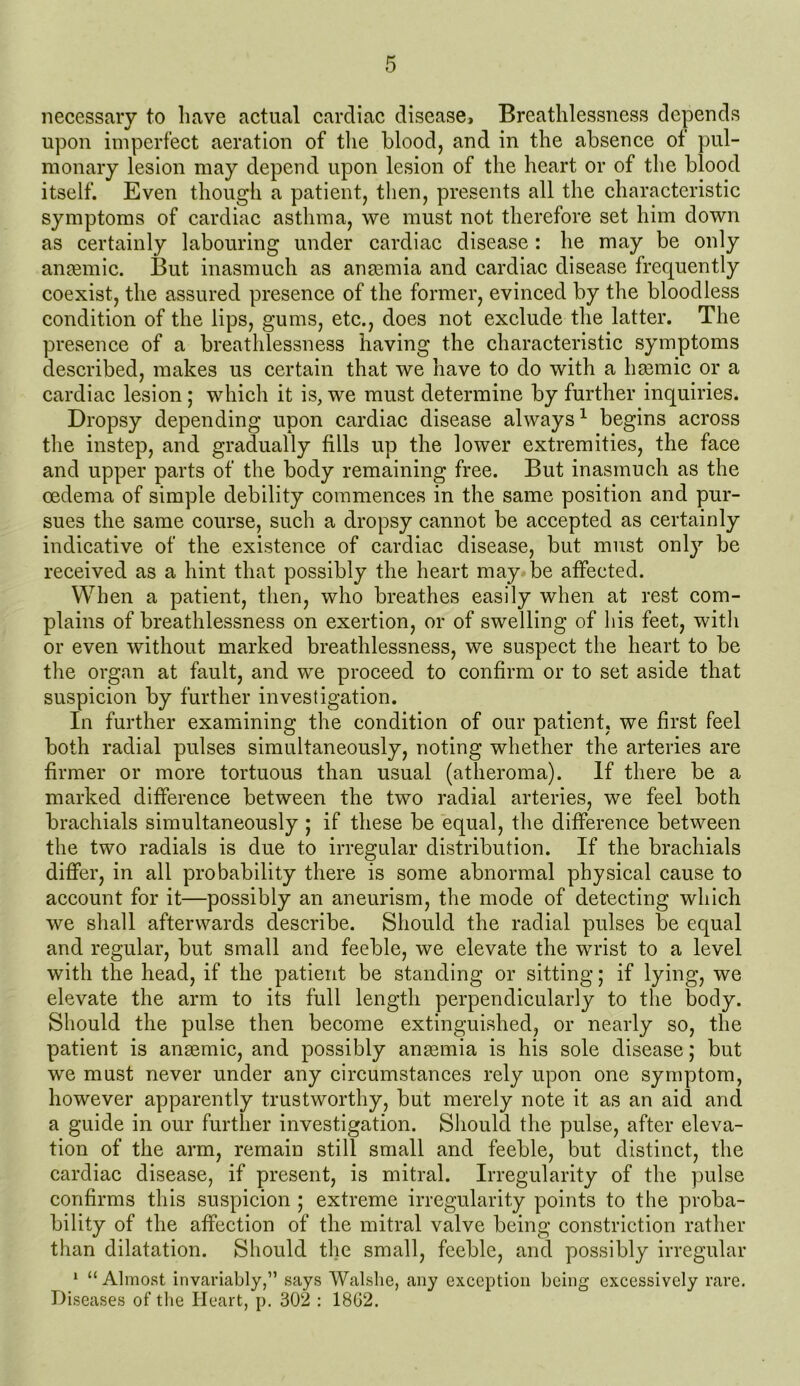 necessary to have actual cardiac disease. Breathlessness depends upon imperfect aeration of the blood, and in the absence of pul- monary lesion may depend upon lesion of the heart or of the blood itself. Even though a patient, then, presents all the characteristic symptoms of cardiac asthma, we must not therefore set him down as certainly labouring under cardiac disease: he may be only anaemic. But inasmuch as anaemia and cardiac disease frequently coexist, the assured presence of the former, evinced by the bloodless condition of the lips, gums, etc., does not exclude the latter. The presence of a breathlessness having the characteristic symptoms described, makes us certain that we have to do with a hasmic or a cardiac lesion ; which it is, we must determine by further inquiries. Dropsy depending upon cardiac disease always1 begins across the instep, and gradually fills up the lower extremities, the face and upper parts of the body remaining free. But inasmuch as the oedema of simple debility commences in the same position and pur- sues the same course, such a dropsy cannot be accepted as certainly indicative of the existence of cardiac disease, but must only be received as a hint that possibly the heart may be affected. When a patient, then, who breathes easily when at rest com- plains of breathlessness on exertion, or of swelling of his feet, with or even without marked breathlessness, we suspect the heart to be the organ at fault, and we proceed to confirm or to set aside that suspicion by further investigation. In further examining the condition of our patient, we first feel both radial pulses simultaneously, noting whether the arteries are firmer or more tortuous than usual (atheroma). If there be a marked difference between the two radial arteries, we feel both brachials simultaneously ; if these be equal, the difference between the two radials is due to irregular distribution. If the brachials differ, in all probability there is some abnormal physical cause to account for it—possibly an aneurism, the mode of detecting which we shall afterwards describe. Should the radial pulses be equal and regular, but small and feeble, we elevate the wrist to a level with the head, if the patient be standing or sitting; if lying, we elevate the arm to its full length perpendicularly to the body. Should the pulse then become extinguished, or nearly so, the patient is anaemic, and possibly anaemia is his sole disease; but we must never under any circumstances rely upon one symptom, however apparently trustworthy, but merely note it as an aid and a guide in our further investigation. Should the pulse, after eleva- tion of the arm, remain still small and feeble, but distinct, the cardiac disease, if present, is mitral. Irregularity of the pulse confirms this suspicion ; extreme irregularity points to the proba- bility of the affection of the mitral valve being constriction rather than dilatation. Should the small, feeble, and possibly irregular 1 “Almost invariably,” says Walshe, any exception being excessively rare. Diseases of the Heart, p. 302 : 18G2.