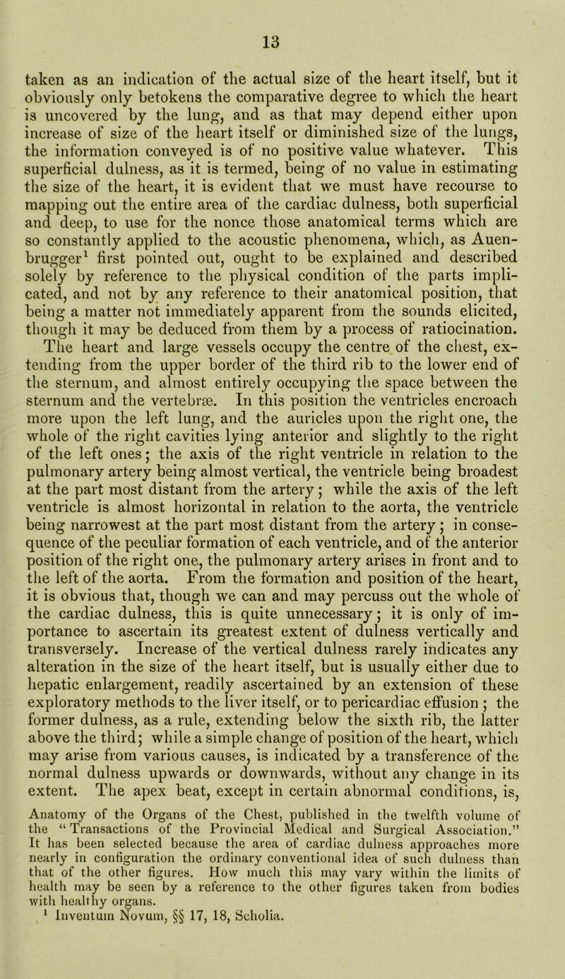 taken as an indication of the actual size of the heart itself, but it obviously only betokens the comparative degree to which the heart is uncovered by the lung, and as that may depend either upon increase of size of the heart itself or diminished size of the lungs, the information conveyed is of no positive value whatever. This superficial dulness, as it is termed, being of no value in estimating the size of the heart, it is evident that we must have recourse to mapping out the entire area of the cardiac dulness, both superficial and deep, to use for the nonce those anatomical terms which are so constantly applied to the acoustic phenomena, which, as Auen- brugger1 first pointed out, ought to be explained and described solely by reference to the physical condition of the parts impli- cated, and not by any reference to their anatomical position, that being a matter not immediately apparent from the sounds elicited, though it may be deduced from them by a process of ratiocination. The heart and large vessels occupy the centre of the chest, ex- tending from the upper border of the third rib to the lower end of the sternum, and almost entirely occupying the space between the sternum and the vertebrae. In this position the ventricles encroach more upon the left lung, and the auricles upon the right one, the whole of the right cavities lying anterior and slightly to the right of the left ones; the axis of the right ventricle in relation to the pulmonary artery being almost vertical, the ventricle being broadest at the part most distant from the artery; while the axis of the left ventricle is almost horizontal in relation to the aorta, the ventricle being narrowest at the part most distant from the artery; in conse- quence of the peculiar formation of each ventricle, and of the anterior position of the right one, the pulmonary artery arises in front and to the left of the aorta. From the formation and position of the heart, it is obvious that, though we can and may percuss out the whole of the cardiac dulness, this is quite unnecessary; it is only of im- portance to ascertain its greatest extent of dulness vertically and transversely. Increase of the vertical dulness rarely indicates any alteration in the size of the heart itself, but is usually either due to hepatic enlargement, readily ascertained by an extension of these exploratory methods to the liver itself, or to pericardiac effusion ; the former dulness, as a rule, extending below the sixth rib, the latter above the third; while a simple change of position of the heart, which may arise from various causes, is indicated by a transference of the normal dulness upwards or downwards, without any change in its extent. The apex beat, except in certain abnormal conditions, is, Anatomy of the Organs of the Chest, published in the twelfth volume of the “ Transactions of the Provincial Medical and Surgical Association.” It has been selected because the area of cardiac dulness approaches more nearly in configuration the ordinary conventional idea of such dulness than that of the other figures. How much this may vary within the limits of health may be seen by a reference to the other figures taken from bodies with healthy organs. 1 Inventuin Novum, §§ 17, 18, Scholia.