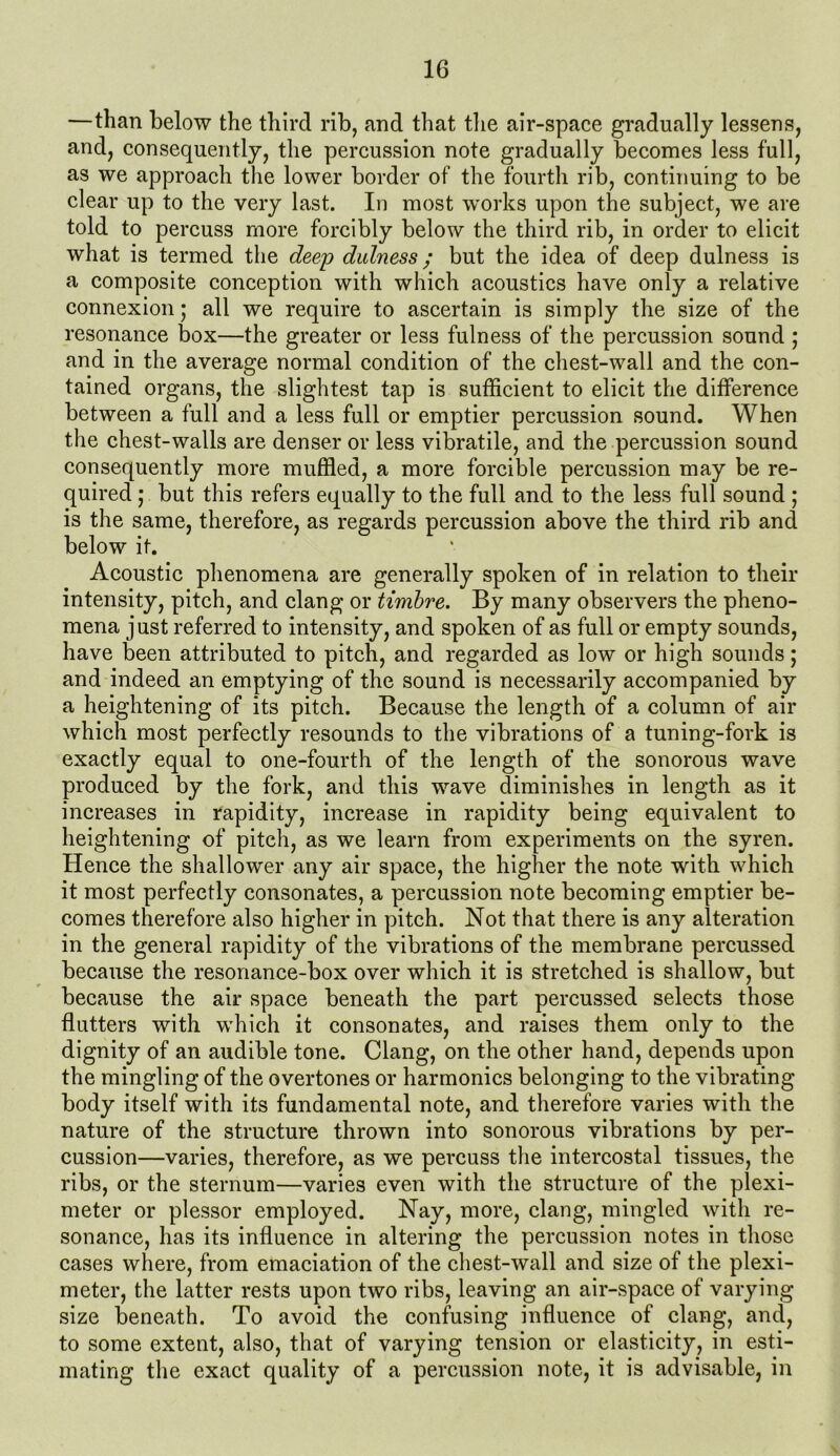 —than below the third rib, and that the air-space gradually lessens, and, consequently, the percussion note gradually becomes less full, as we approach the lower border of the fourth rib, continuing to be clear up to the very last. In most works upon the subject, we are told to percuss more forcibly below the third rib, in order to elicit what is termed the deep dulness; but the idea of deep dulness is a composite conception with which acoustics have only a relative connexion; all we require to ascertain is simply the size of the resonance box—the greater or less fulness of the percussion sound ; and in the average normal condition of the chest-wall and the con- tained organs, the slightest tap is sufficient to elicit the difference between a full and a less full or emptier percussion sound. When the chest-walls are denser or less vibratile, and the percussion sound consequently more muffled, a more forcible percussion may be re- quired ; but this refers equally to the full and to the less full sound ; is the same, therefore, as regards percussion above the third rib and below it. Acoustic phenomena are generally spoken of in relation to their intensity, pitch, and clang or timbre. By many observers the pheno- mena just referred to intensity, and spoken of as full or empty sounds, have been attributed to pitch, and regarded as low or high sounds; and indeed an emptying of the sound is necessarily accompanied by a heightening of its pitch. Because the length of a column of air which most perfectly resounds to the vibrations of a tuning-fork is exactly equal to one-fourth of the length of the sonorous wave produced by the fork, and this wave diminishes in length as it increases in rapidity, increase in rapidity being equivalent to heightening of pitch, as we learn from experiments on the syren. Hence the shallower any air space, the higher the note with which it most perfectly consonates, a percussion note becoming emptier be- comes therefore also higher in pitch. Not that there is any alteration in the general rapidity of the vibrations of the membrane percussed because the resonance-box over which it is stretched is shallow, but because the air space beneath the part percussed selects those flutters with which it consonates, and raises them only to the dignity of an audible tone. Clang, on the other hand, depends upon the mingling of the overtones or harmonics belonging to the vibrating body itself with its fundamental note, and therefore varies with the nature of the structure thrown into sonorous vibrations by per- cussion—varies, therefore, as we percuss the intercostal tissues, the ribs, or the sternum—varies even with the structure of the plexi- meter or plessor employed. Nay, more, clang, mingled with re- sonance, has its influence in altering the percussion notes in those cases where, from emaciation of the chest-wall and size of the plexi- meter, the latter rests upon two ribs, leaving an air-space of varying size beneath. To avoid the confusing influence of clang, and, to some extent, also, that of varying tension or elasticity, in esti- mating the exact quality of a percussion note, it is advisable, in