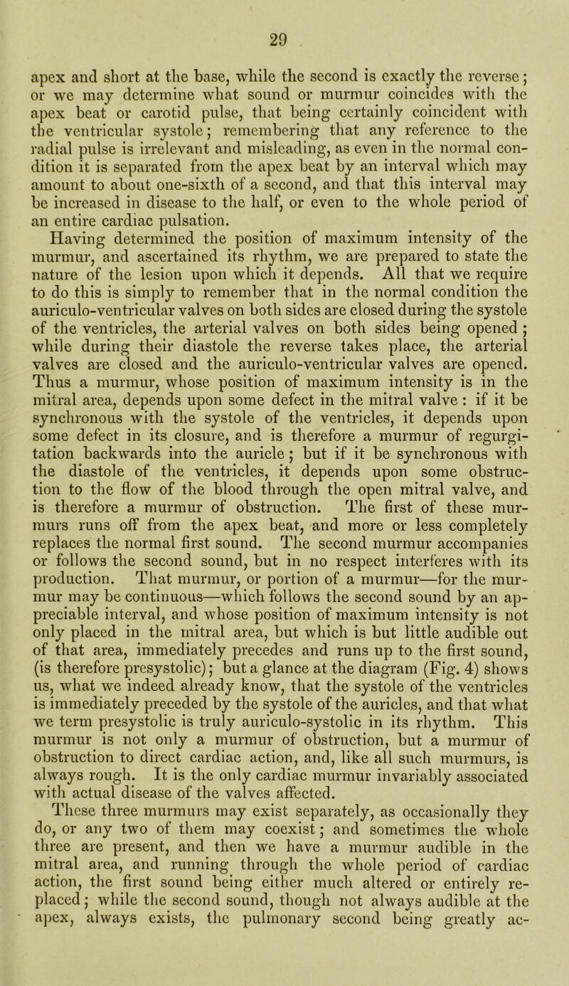 apex and short at the base, while the second is exactly the reverse; or we may determine what sound or murmur coincides with the apex beat or carotid pulse, that being certainly coincident with the ventricular systole; remembering that any reference to the radial pulse is irrelevant and misleading, as even in the normal con- dition it is separated from the apex beat by an interval which may amount to about one-sixth of a second, and that this interval may be increased in disease to the half, or even to the whole period of an entire cardiac pulsation. Having determined the position of maximum intensity of the murmur, and ascertained its rhythm, we are prepared to state the nature of the lesion upon which it depends. All that we require to do this is simply to remember that in the normal condition the auriculo-ventricular valves on both sides are closed during the systole of the ventricles, the arterial valves on both sides being opened ; while during their diastole the reverse takes place, the arterial valves are closed and the auriculo-ventricular valves are opened. Thus a murmur, whose position of maximum intensity is in the mitral area, depends upon some defect in the mitral valve : if it be synchronous with the systole of the ventricles, it depends upon some defect in its closure, and is therefore a murmur of regurgi- tation backwards into the auricle; but if it be synchronous with the diastole of the ventricles, it depends upon some obstruc- tion to the flow of the blood through the open mitral valve, and is therefore a murmur of obstruction. The first of these mur- murs runs off from the apex beat, and more or less completely replaces the normal first sound. The second murmur accompanies or follows the second sound, but in no respect interferes with its production. That murmur, or portion of a murmur—for the mur- mur may be continuous—which follows the second sound by an ap- preciable interval, and whose position of maximum intensity is not only placed in the mitral area, but which is but little audible out of that area, immediately precedes and runs up to the first sound, (is therefore presystolic); but a glance at the diagram (Fig. 4) shows us, what we indeed already know, that the systole of the ventricles is immediately preceded by the systole of the auricles, and that what we term presystolic is truly auriculo-systolic in its rhythm. This murmur is not only a murmur of obstruction, but a murmur of obstruction to direct cardiac action, and, like all such murmurs, is always rough. It is the only cardiac murmur invariably associated with actual disease of the valves affected. These three murmurs may exist separately, as occasionally they do, or any two of them may coexist; and sometimes the whole three are present, and then we have a murmur audible in the mitral area, and running through the whole period of cardiac action, the first sound being either much altered or entirely re- placed ; while the second sound, though not always audible at the apex, always exists, the pulmonary second being greatly ac-