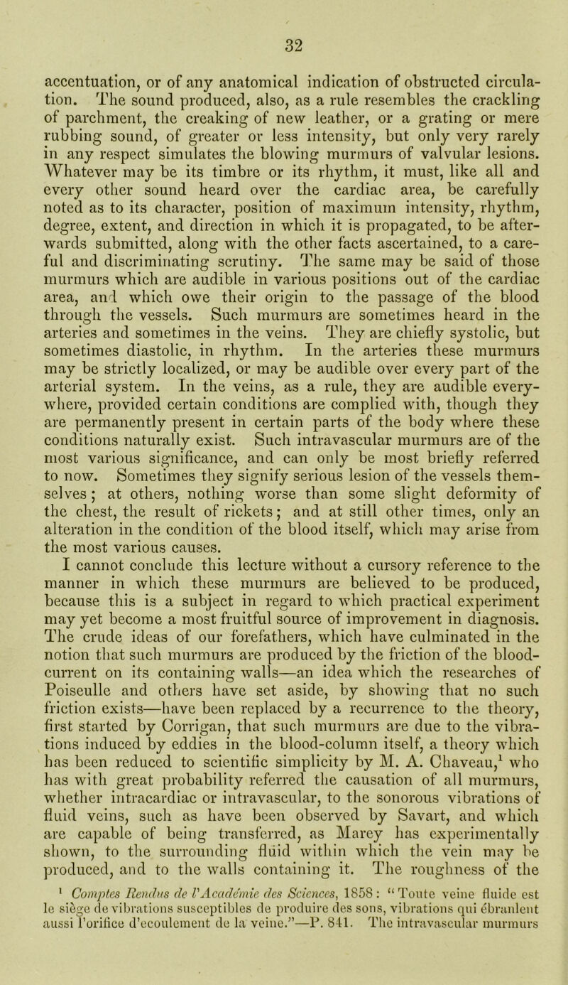 accentuation, or of any anatomical indication of obstructed circula- tion. The sound produced, also, as a rule resembles the crackling of parchment, the creaking of new leather, or a grating or mere rubbing sound, of greater or less intensity, but only very rarely in any respect simulates the blowing murmurs of valvular lesions. Whatever may be its timbre or its rhythm, it must, like all and every other sound heard over the cardiac area, be carefully noted as to its character, position of maximum intensity, rhythm, degree, extent, and direction in which it is propagated, to be after- wards submitted, along with the other facts ascertained, to a care- ful and discriminating scrutiny. The same may be said of those murmurs which are audible in various positions out of the cardiac area, and which owe their origin to the passage of the blood through the vessels. Such murmurs are sometimes heard in the arteries and sometimes in the veins. They are chiefly systolic, but sometimes diastolic, in rhythm. In the arteries these murmurs may be strictly localized, or may be audible over every part of the arterial system. In the veins, as a rule, they are audible every- where, provided certain conditions are complied with, though they are permanently present in certain parts of the body where these conditions naturally exist. Such intravascular murmurs are of the most various significance, and can only be most briefly referred to now. Sometimes they signify serious lesion of the vessels them- selves ; at others, nothing worse than some slight deformity of the chest, the result of rickets; and at still other times, only an alteration in the condition of the blood itself, which may arise from the most various causes. I cannot conclude this lecture without a cursory reference to the manner in which these murmurs are believed to be produced, because this is a subject in regard to which practical experiment may yet become a most fruitful source of improvement in diagnosis. The crude ideas of our forefathers, which have culminated in the notion that such murmurs are produced by the friction of the blood- current on its containing walls—an idea which the researches of Poiseulle and others have set aside, by showing that no such friction exists—have been replaced by a recurrence to the theory, first started by Corrigan, that such murmurs are due to the vibra- tions induced by eddies in the blood-column itself, a theory which has been reduced to scientific simplicity by M. A. Chaveau,1 who has with great probability referred the causation of all murmurs, whether intracardiac or intravascular, to the sonorous vibrations of fluid veins, such as have been observed by Savart, and which are capable of being transferred, as Marey has experimentally shown, to the surrounding fluid within which the vein may be produced, and to the walls containing it. The roughness of the 1 Comptes Renclus de VAcademic des Sciences, 1858: “ Toute veine fluide est le siege de vibrations susceptibles de produire des sons, vibrations qui ebranlent aussi l’orilice d’ecouleraent de la veine.”—P. 841. The intravascular murmurs
