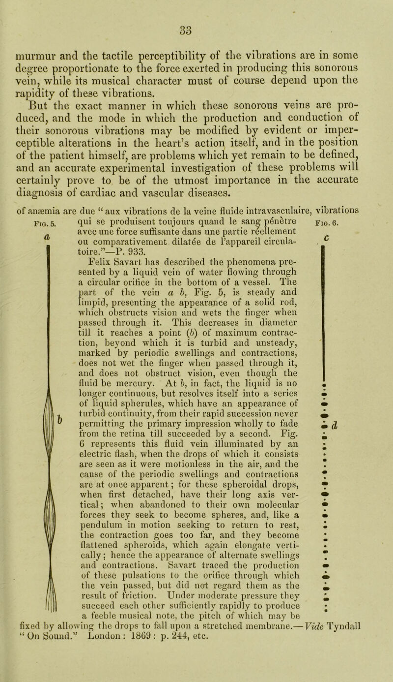 murmur and the tactile perceptibility of the vibrations are in some degree proportionate to the force exerted in producing this sonorous vein, while its musical character must of course depend upon the rapidity of these vibrations. But the exact manner in which these sonorous veins are pro- duced, and the mode in which the production and conduction of their sonorous vibrations may be modified by evident or imper- ceptible alterations in the heart’s action itself, and in the position of the patient himself, are problems which yet remain to be defined, and an accurate experimental investigation of these problems will certainly prove to be of the utmost importance in the accurate diagnosis of cardiac and vascular diseases. Fig. 5. a of anaemia are due “ aux vibrations de la veine fluide intravasculaire, vibrations qui se produisent toujours quand le sang penetre fig. 6. avec une force suffisante dans une partie rdellement ou comparativement dilatee de Tappareil circula- toire.”—P. 933. Felix Savart has described the phenomena pre- sented by a liquid vein of water flowing through a circular oriflce in the bottom of a vessel. The part of the vein a b, Fig. 5, is steady and limpid, presenting the appearance of a solid rod, which obstructs vision and wets the finger when passed through it. This decreases in diameter till it reaches a point (b) of maximum contrac- tion, beyond which it is turbid and unsteady, marked by periodic swellings and contractions, does not wet the finger when passed through it, and does not obstruct vision, even though the fluid be mercury. At 6, in fact, the liquid is no • longer continuous, but resolves itself into a series m of liquid spherules, which have an appearance of • turbid continuity, from their rapid succession never ^ permitting the primary impression wholly to fade ^ ^ from the retina till succeeded by a second. Fig. ^ 6 represents this fluid vein illuminated by an • electric flash, when the drops of which it consists are seen as it were motionless in the air, and the ? cause of the periodic swellings and contractions * are at once apparent; for these spheroidal drops, • when first detached, have their long axis ver- • tical; when abandoned to their own molecular • forces they seek to become spheres, and, like a • pendulum in motion seeking to return to rest, • the contraction goes too far, and they become ^ flattened spheroids, which again elongate verti- cally ; hence the appearance of alternate swellings 7 and contractions. Savart traced the production • of these pulsations to the orifice through which • the vein passed, but did not regard them as the ^ result of friction. Under moderate pressure they ^ succeed each other sufficiently rapidly to produce • a feeble musical note, the pitch of which may be fixed by allowing the drops to fall upon a stretched membrane.— Vide Tyndall “ On Sound.” London : 1809 : p. 244, etc.