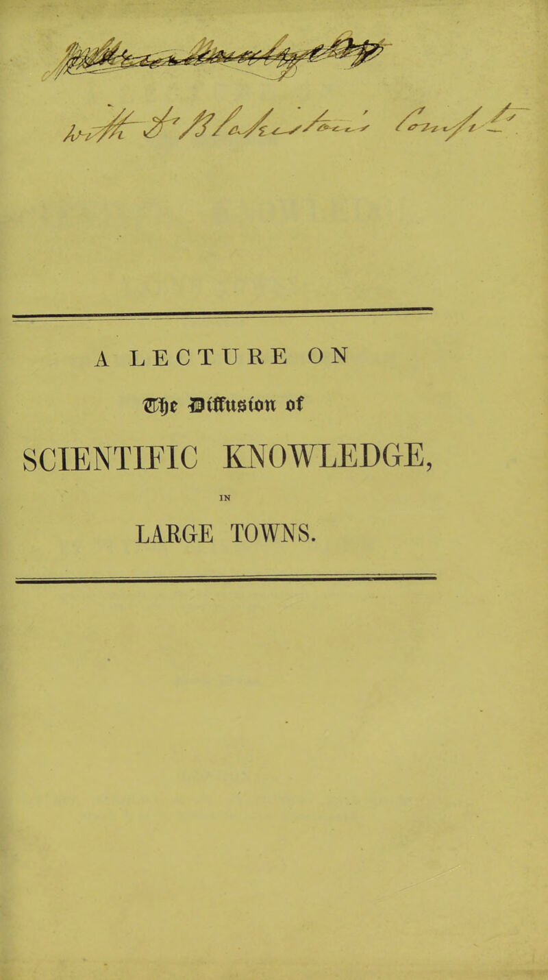 A LECTURE ON (Tijc Diffusion of SCIENTIFIC KNOWLEDGE, IN LARGE TOWNS.