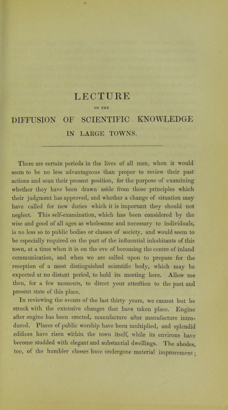 LECTURE ON THE DIFFUSION OF SCIENTIFIC KNOWLEDGE IN LARGE TOWNS. There are certain periods in the lives of all men, when it would seem to he no less advantageous than proper to review their past actions and scan their present position, for the purpose of examining whether they have been drawn aside from those principles which their judgment has approved, and whether a change of situation may have called for new duties which it is important they should not neglect. This self-examination, which has been considered by the wise and good of all ages as wholesome and necessary to individuals, is no less so to public bodies or classes of society, and would seem to be especially required on the part of the influential inhabitants of this town, at a time when it is on the eve of becoming the centre of inland communication, and when we are called upon to prepare for the reception of a most distinguished scientific body, which may be expected at no distant period, to hold its meeting here. Allow me then, for a few moments, to direct your attention to the past and present state of this place, In reviewing the events of the last thirty years, we cannot but be struck with the extensive changes that have taken place. Engine after engine has been erected, manufacture after manufacture intro- duced. Places of public worship have been multiplied, and splendid edifices have risen within the town itself, while its environs have become studded with elegant and substantial dwellings. The abodes, top, of the humbler classes have undergone material improvement;