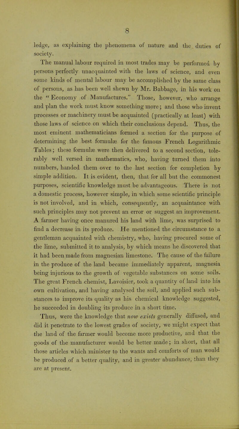 ledge, as explaining the phenomena of nature and the duties of society. The manual labour required in most trades may be performed by persons perfectly unacquainted with the laws of science, and even some kinds of mental labour may be accomplished by the same class of persons, as has been well shewn by Mr. Babbage, in his work on the “ Economy of Manufactures.” Those, however, who arrange and plan the work must know something more; and those who invent processes or machinery must be acquainted (practically at least) with those laws of science on which their conclusions depend. Thus, the most eminent mathematicians formed a section for the purpose of determining the best formulae for the famous French Logarithmic Tables; these formulae were then delivered to a second section, tole- rably well versed in mathematics, who, having turned them into numbers, handed them over to the last section for completion by simple addition. It is evident, then, that for all but the commonest purposes, scientific knowledge must be advantageous. There is not a domestic process, however simple, in which some scientific principle is not involved, and in which, consequently, an acquaintance with such principles may not prevent an error or suggest an improvement. A farmer having once manured his land with lime, was surprised to find a decrease in its produce. He mentioned the circumstance to a gentleman acquainted with chemistry, who, having procured some of the lime, submitted it to analysis, by which means he discovered that it had been made from magnesian limestone. The cause of the failure in the produce of the land became immediately apparent, magnesia being injurious to the growth of vegetable substances on some soils. The great French chemist, Lavoisier, took a quantity of land into his own cultivation, and having analysed the soil, and applied such sub- stances to improve its quality as his chemical knowledge suggested, he succeeded in doubling its produce in a short time. Thus, were the knowledge that now exists generally diffused, and did it penetrate to the lowest grades of society, we might expect that the land of the farmer would become more productive, and that the goods of the manufacturer would be better made; in short, that all those articles which minister to the wants and comforts of man would be produced of a better quality, and in greater abundance, than they are at present.