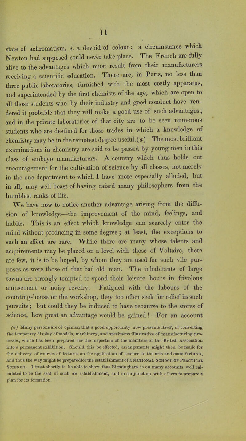 State of achromatism, i. e. devoid of colour; a circumstance which Newton had supposed could never take place. The French aie fully alive to the advantages which must result from tlieii manufacturers receiving a scientific education. There are, in Paris, no less than three public laboratories, furnished with the most costly apparatus, and superintended by the first chemists of the age, w'hich are open to all those students who by their industry and good conduct have ren- dered it probable that they will make a good use of such advantages; and in the private laboratories of that city are to he seen numerous students who are destined for those trades in which a knowledge of chemistry may be in the remotest degree useful, (a) The most brilliant examinations in chemistry are said to he passed by young men in this class of embryo manufacturers. A country which thus holds out encouragement for the cultivation of science by all classes, not merely in the one department to which I have more especially alluded, hut in all, may well boast of having raised many philosophers from the humblest ranks of life. We have now to notice another advantage arising from the diffu- sion of knowledge—the improvement of the mind, feelings, and habits. This is an effect which knowledge can scarcely enter the mind without producing in some degree ; at least, the exceptions to such an effect are rare. While there are many whose talents and acquirements may he placed on a level with those of Voltaire, there are few, it is to he hoped, by whom they are used for such vile pur- poses as were those of that bad old man. The inhabitants of large towns are strongly tempted to spend their leisure hours in frivolous amusement or noisy revelry. Fatigued with the labours of the counting-house or the workshop, they too often seek for relief in such pursuits; but could they he induced to have recourse to the stores of science, how great an advantage would be gained ! For an account (a) Many persons are of opinion that a good opportunity now presents itself, of converting tlie temporary display of models, machinery, and specimens illustrative of manufacturing pro- cesses, which has been prepared for the inspection of the members of the British Associatiou into a permanent exhibition. Should this be effected, arrangements might then be made for the delivery of courses of lectures on the application of science to the arts and manufactures, and thus the way might be preparedfor the establishment of aNATiONAL School of Practical Science. I trust shortly to be able to show that Birmingham is on many accounts well cal- culated to be the seat of such an establishment, and in conjunction with others to prepare a plan for its formation.