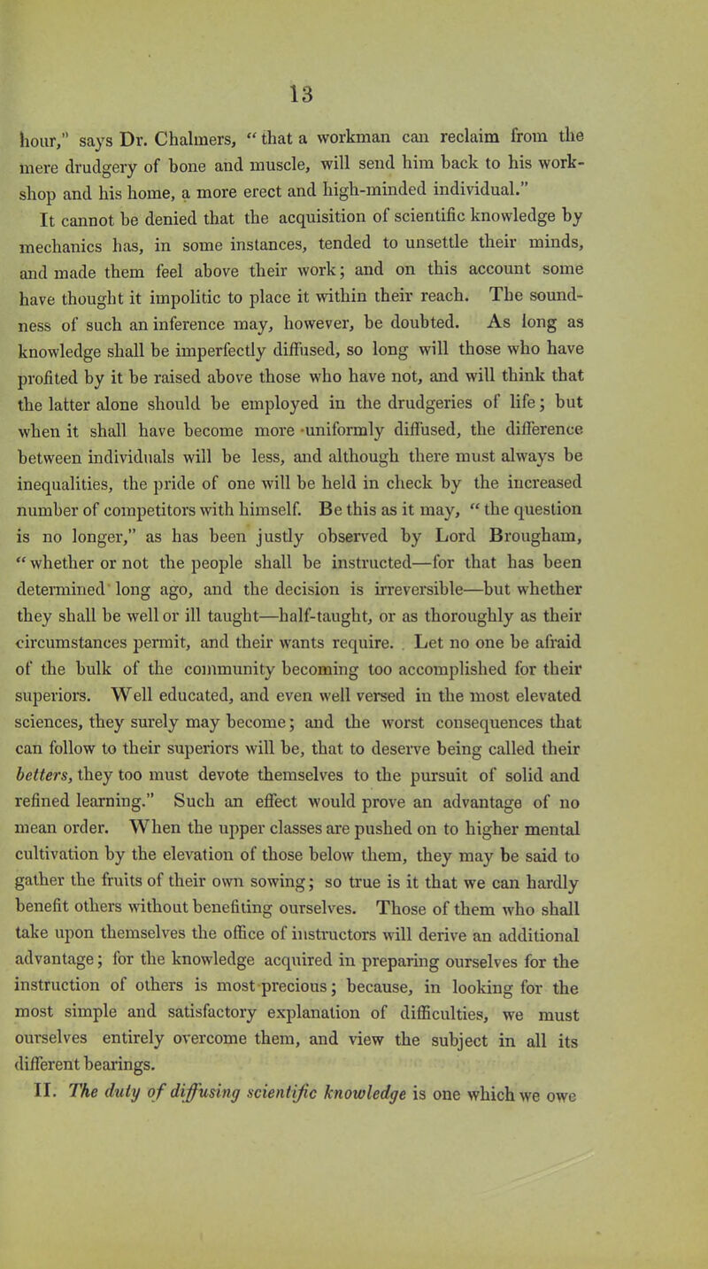 hour,” says Dr. Chalmers, “ that a workman can reclaim from the mere drudgery of bone and muscle, will send him hack to his work- shop and his home, a more erect and high-minded individual.” It cannot he denied that the acquisition of scientific knowledge by mechanics has, in some instances, tended to unsettle their minds, and made them feel above their work; and on this account some have thought it impolitic to place it within their reach. The sound- ness of such an inference may, however, be doubted. As long as knowledge shall be imperfectly diffused, so long will those who have profited by it be raised above those who have not, and will think that the latter alone should be employed in the drudgeries of life; but when it shall have become more -uniformly diffused, the difference between individuals will he less, and although there must always be inequalities, the pride of one will be held in check by the increased number of competitors with himself. Be this as it may, “ the question is no longer,” as has been justly observed by Lord Brougham, “ whether or not the people shall be instructed—for that has been determined long ago, and the decision is irreversible—but whether they shall he well or ill taught—half-taught, or as thoroughly as their circumstances permit, and their wants require. Let no one be afraid of the bulk of the community becoming too accomplished for their superiors. Well educated, and even well versed in the most elevated sciences, they surely may become; and the worst consequences that can follow to their superiors will be, that to deserve being called their betters, they too must devote themselves to the pursuit of solid and refined learning.” Such an effect would prove an advantage of no mean order. When the upper classes are pushed on to higher mental cultivation by the elevation of those below them, they may be said to gather the fruits of their own sowing; so true is it that we can hardly benefit others without benefiting ourselves. Those of them who shall take upon themselves the office of instructors will derive an additional advantage; for the knowledge acquired in preparing ourselves for the instruction of others is most precious; because, in looking for the most simple and satisfactory explanation of difficulties, we must ourselves entirely overcome them, and view the subject in all its different bearings. II. The duty of diffusing scientific knowledge is one which we owe