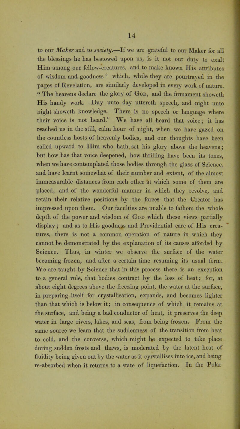 to our Maker and to society.—If we are grateful to our Maker for all the blessings he has bestowed upon us, is it not our duty to exalt Him among our fellow-creatures, and to make known His attributes of wisdom and goodness ? which, while they are pourtrayed in the pages of Revelation, are similarly developed in every work of nature. “ The heavens declare the glory of God, and the firmament showeth His handy work. Day unto day uttereth speech, and night unto night showeth knowledge. There is no speech or language where their voice is not heard.” We have all heard that voice; it has reached us in the still, calm hour of night, when we have gazed on the countless hosts of heavenly bodies, and our thoughts have been called upward to Him who hath, set his glory above the heavens; but how has that voice deepened, how thrilling have been its tones, when we have contemplated those bodies through the glass of Science, and have learnt somewhat of their number and extent, of the almost immeasurable distances from each other at which some of them are placed, and of the wonderful manner in which they revolve, and retain their relative positions by the forces that the Creator has impressed upon them. Our faculties are unable to fathom the whole depth of the power and wisdom of God which these views partially display; and as to His goodness and Providential care of His crea- tures, there is not a common operation of nature in which they cannot be demonstrated by the explanation of its causes afforded by Science. Thus, in winter we observe the surface of the water becoming frozen, and after a certain time resuming its usual form. We are taught by Science that in this process there is an exception to a general rule, that bodies contract by the loss of heat; for, at about eight degrees above the freezing point, the water at the surface, in preparing itself for crystallisation, expands, and becomes lighter than that which is below it; in consequence of which it remains at the surface, and being a bad conductor of heat, it preserves the deep water in large rivers, lakes, and seas, from being frozen. From the same source we leam that the suddenness of the transition from heat to cold, and the converse, which might he expected to take place during sudden frosts and thaws, is moderated by the latent heat of fluidity being given out by the water as it cyrstallises into ice, and being re-absorbed when it returns to a state of liquefaction. In the Polar