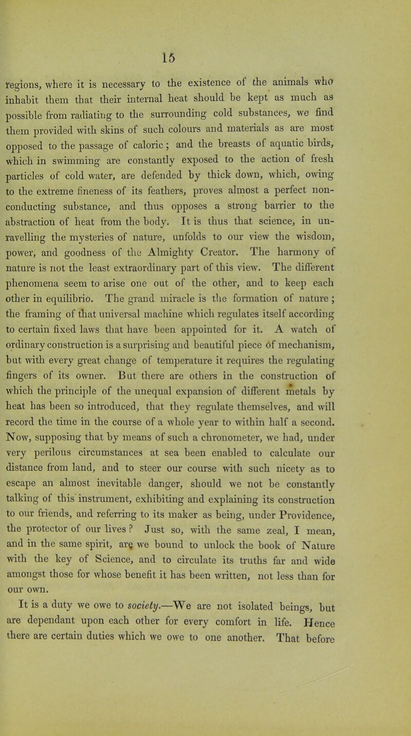 regions, where it is necessary to the existence oi the animals who inhabit them that their internal heat should he kept as much as possible from radiating to the surrounding cold substances, we find them provided with skins of such colours and materials as are most opposed to the passage of caloric; and the breasts of aquatic birds, which in swimming are constantly exposed to the action ol fresh particles of cold water, are defended by thick down, which, owing to the extreme fineness of its feathers, proves almost a perfect non- conducting substance, and thus opposes a strong barrier to the abstraction of heat from the body. It is thus that science, in un- ravelling the mysteries of nature, unfolds to our view the wisdom, power, and goodness of the Almighty Creator. The harmony of nature is not the least extraordinary part of this view. The different phenomena seem to arise one out of the other, and to keep each other in equilibrio. The grand miracle is the formation of nature ; the framing of that universal machine which regulates itself according to certain fixed laws that have been appointed for it. A watch of ordinary construction is a surprising and beautiful piece of mechanism, but with every great change of temperature it requires the regulating fingers of its owner. But there are others in the construction of which the principle of the unequal expansion of different metals by heat has been so introduced, that they regulate themselves, and will record the time in the course of a whole year to within half a second. Now, supposing that by means of such a chronometer, we had, under very perilous circumstances at sea been enabled to calculate our distance from land, and to steer our course with such nicety as to escape an almost inevitable danger, should we not be constantly talking of this instrument, exhibiting and explaining its construction to our friends, and referring to its maker as being, under Providence, the protector of our lives P Just so, with the same zeal, I mean, and in the same spirit, are we bound to unlock the book of Nature with the key of Science, and to circulate its truths far and wide amongst those for whose benefit it has been written, not less than for our own. It is a duty we owe to society.—We are not isolated beings, but are dependant upon each other for every comfort in life. Hence there are certain duties which we owe to one another. That before