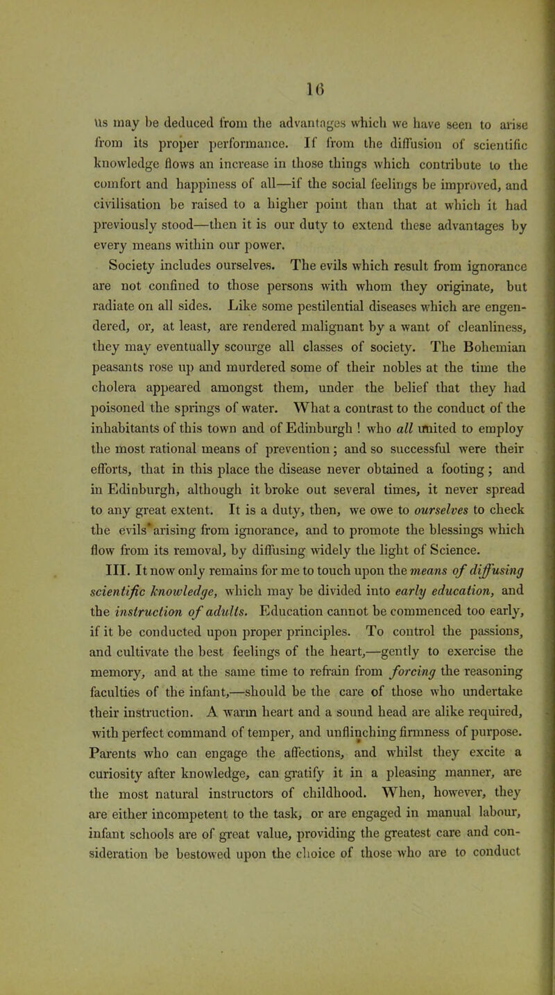 Us may be deduced from the advantages which we have seen to arise from its proper performance. If from the diffusion of scientific knowledge flows an increase in those things which contribute to the comfort and happiness of all—if the social feelings be improved, and civilisation be raised to a higher point than that at which it had previously stood—then it is our duty to extend these advantages by every means within our power. Society includes ourselves. The evils which result from ignorance are not confined to those persons with whom they originate, but radiate on all sides. Like some pestilential diseases which are engen- dered, or, at least, are rendered malignant by a want of cleanliness, they may eventually scourge all classes of society. The Bohemian peasants rose up and murdered some of their nobles at the time the cholera appeared amongst them, under the belief that they had poisoned the springs of water. What a contrast to the conduct of the inhabitants of this town and of Edinburgh ! who all united to employ the most rational means of prevention; and so successful were their efforts, that in this place the disease never obtained a footing; and in Edinburgh, although it broke out several times, it never spread to any great extent. It is a duty, then, we owe to ourselves to check the evils*arising from ignorance, and to promote the blessings which flow from its removal, by diffusing widely the light of Science. III. It now only remains for me to touch upon the means of diffusing scientific knowledge, which may be divided into early education, and the instruction of adults. Education cannot be commenced too early, if it be conducted upon proper principles. To control the passions, and cultivate the best feelings of the heart,—gently to exercise the memory, and at the same time to refrain from forcing the reasoning faculties of the infant,—should be the care of those who undertake their instruction. A warm heart and a sound head are alike required, with perfect command of temper, and unflinching firmness of purpose. Parents who can engage the affections, and whilst they excite a curiosity after knowledge, can gratify it in a pleasing manner, are the most natural instructors of childhood. When, however, they are either incompetent to the task, or are engaged in manual labour, infant schools are of great value, providing the greatest care and con- sideration be bestowed upon the choice of those who are to conduct