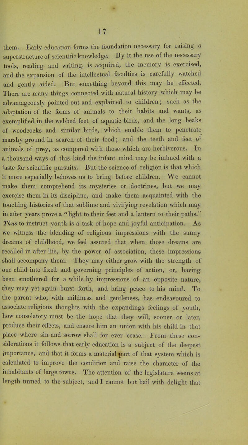 them. Early education forms the foundation necessary for raising a superstructure of scientific knowledge. By it the use of the necessary tools, reading and writing, is acquired, the memory is exercised, and the expansion of the intellectual faculties is carefully watched and gently aided. But something beyond this may be effected. There are many things connected with natural history which may be advantageously pointed out and explained to children; such as the adaptation of the forms of animals to their habits and wants, as exemplified in the webbed feet of aquatic birds, and the long beaks of woodcocks and similar birds, which enable them to penetrate marshy ground in search of their food; and the teeth and leet o* animals of prey, as compared with those which are herbivorous. In a thousand ways of this kind the infant mind may be imbued with a taste for scientific pursuits. But the science of religion is that which it more especially behoves us to bring before children. We cannot make them comprehend its mysteries or doctrines, but we may exercise them in its discipline, and make them acquainted with the touching histories of that sublime and vivifying revelation which may in after years prove a “light to their feet and a lantern to their paths.” Thus to instruct youth is a task of hope and joyful anticipation. As we witness the blending of religious impressions with the sunny dreams of childhood, we feel assured that when those dreams are recalled in after life, by the power of association, these impressions shall accompany them. They may either grow with the strength of our child into fixed and governing principles of action, or, having been smothered for a while by impressions of an opposite nature, they may yet again burst forth, and bring peace to his mind. To the parent who, with mildness and gentleness, has endeavoured to associate religious thoughts with the expandings feelings of youth, how consolatory must be the hope that they will, sooner or later, produce their effects, and ensure him an union with his child in that place where sin and sorrow shall for ever cease. From these con- siderations it follows that early education is a sulqect of the deepest importance, and that it forms a material part of that system which is calculated to improve the condition and raise the character of the inhabitants of large towns. The attention of the legislature seems at length turned to the subject, and I cannot but hail with delight that