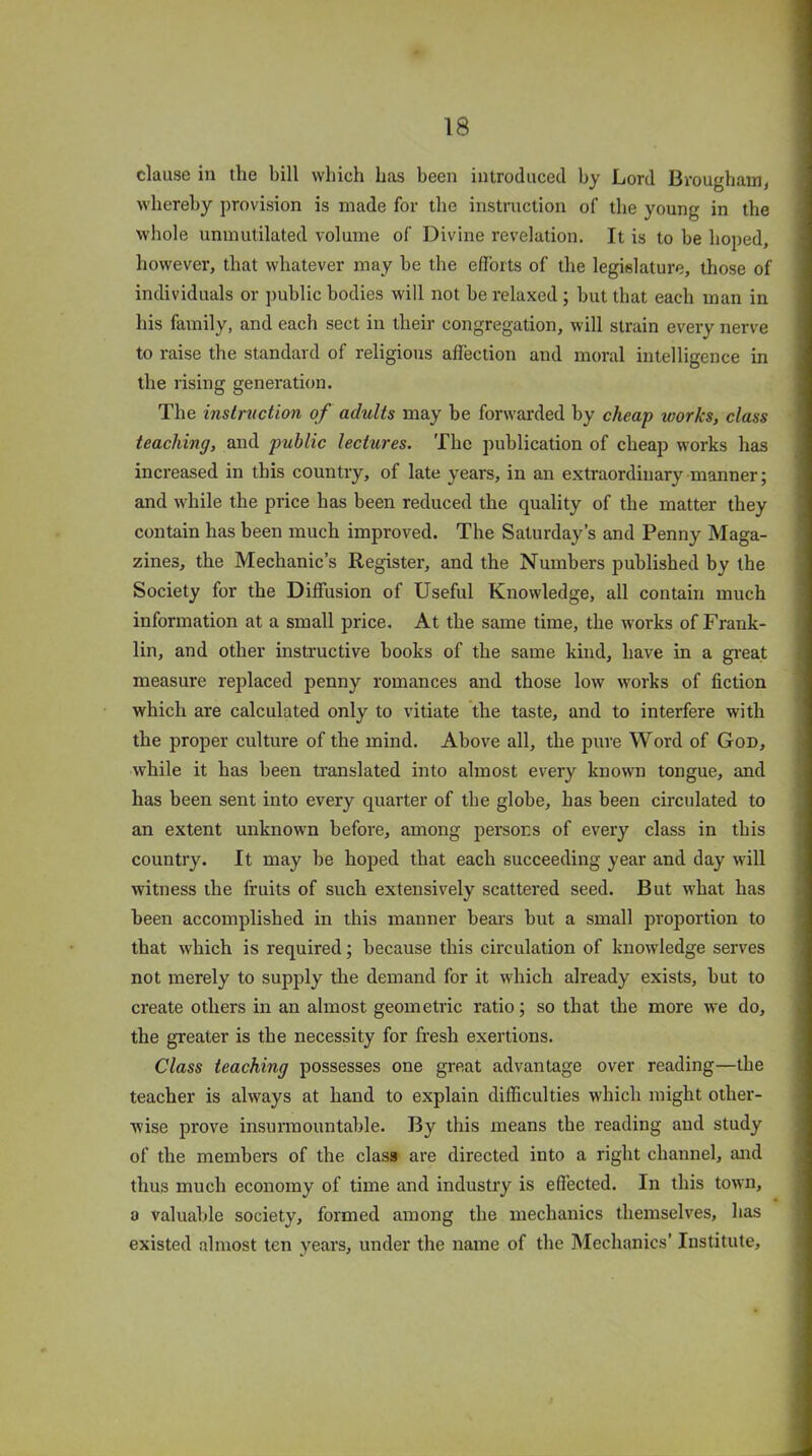 clause in the bill which has been introduced by Lord Brougham, whereby provision is made for the instruction of the young in the whole unmutilated volume of Divine revelation. It is to be hoped, however, that whatever may be the efforts of the legislature, those of individuals or public bodies will not be relaxed ; hut that each man in his family, and each sect in their congregation, will strain every nerve to raise the standard of religious affection and moral intelligence in the rising generation. The instruction of adults may be forwarded by cheap works, class teaching, and public lectures. The publication of cheap works has increased in this country, of late years, in an extraordinary manner; and while the price has been reduced the quality of the matter they contain has been much improved. The Saturday’s and Penny Maga- zines, the Mechanic’s Register, and the Numbers published by the Society for the Diffusion of Useful Knowledge, all contain much information at a small price. At the same time, the works of Frank- lin, and other instructive hooks of the same kind, have in a great measure replaced penny romances and those low works of fiction which are calculated only to vitiate the taste, and to interfere with the proper culture of the mind. Above all, the pure Word of God, while it has been translated into almost every known tongue, and has been sent into every quarter of the globe, has been circulated to an extent unknown before, among persons of every class in this country. It may be hoped that each succeeding year and day will witness the fruits of such extensively scattered seed. But what has been accomplished in this manner bears but a small proportion to that which is required; because this circulation of knowledge serves not merely to supply the demand for it which already exists, but to create others in an almost geometric ratio; so that the more we do, the greater is the necessity for fresh exertions. Class teaching possesses one great advantage over reading—the teacher is always at hand to explain difficulties which might other- wise prove insurmountable. By this means the reading and study of the members of the class are directed into a right channel, and thus much economy of time and industry is effected. In this town, a valuable society, formed among the mechanics themselves, has existed almost ten years, under the name of the Mechanics’ Institute,