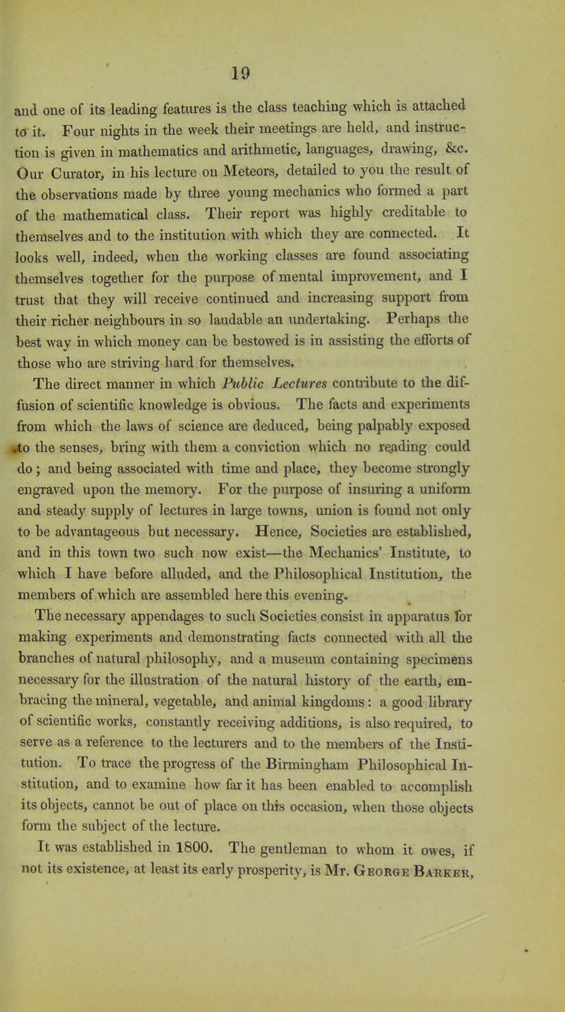and one of its leading features is the class teaching which is attached to it. Four nights in the week their meetings are held, and instruc- tion is given in mathematics and arithmetic, languages, drawing, &c. Our Curator, in his lecture on Meteors, detailed to you the result of the observations made by three young mechanics who formed a part of the mathematical class. Their report was highly creditable to themselves and to the institution with which they are connected. It looks well, indeed, when the working classes are found associating themselves together for the purpose of mental improvement, and I trust that they will receive continued and increasing support from their richer neighbours in so laudable an undertaking. Perhaps the best wav in which money can be bestowed is in assisting the efforts of those who are striving hard for themselves. The direct manner in which Public Lectures contribute to the dif- fusion of scientific knowledge is obvious. The facts and experiments from which the laws of science are deduced, being palpably exposed ,to the senses, bring with them a conviction which no reading could do ; and being associated with time and place, they become strongly engraved upon the memory. For the purpose of insuring a uniform and steady supply of lectures in large towns, union is found not only to be advantageous but necessary. Hence, Societies are established, and in this town two such now exist—the Mechanics’ Institute, to which I have before alluded, and the Philosophical Institution, the members of which are assembled here this evening. The necessary appendages to such Societies consist in apparatus for making experiments and demonstrating facts connected with all the branches of natural philosophy, and a museum containing specimens necessary for the illustration of the natural history of the earth, em- bracing the mineral, vegetable, and animal kingdoms: a good library of scientific works, constantly receiving additions, is also required, to serve as a reference to the lecturers and to the members of the Insti- tution. To trace the progress of the Birmingham Philosophical In- stitution, and to examine how far it has been enabled to accomplish its objects, cannot be out of place on this occasion, when those objects form the subject of the lecture. It was established in 1800. The gentleman to whom it owes, if not its existence, at least its early prosperity, is Mr. George Barker,