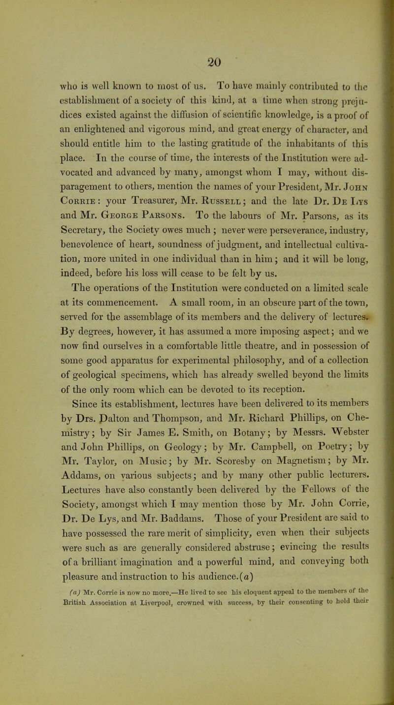 who is well known to most of us. To have mainly contributed to the establishment of a society of this kind, at a time when strong preju- dices existed against the diffusion of scientific knowledge, is a proof of an enlightened and vigorous mind, and great energy of character, and should entitle him to the lasting gratitude of the inhabitants of this place. In the course of time, the interests of the Institution were ad- vocated and advanced by many, amongst whom I may, without dis- paragement to others, mention the names of your President, Mr. John Corrie : your Treasurer, Mr. Russell ; and the late Ur. De Lys and Mr. George Parsons. To the labours of Mr. Parsons, as its Secretary, the Society owes much ; never were perseverance, industry, benevolence of heart, soundness of judgment, and intellectual cultiva- tion, more united in one individual than in him; and it will be long, indeed, before his loss will cease to be felt by us. The operations of the Institution were conducted on a limited scale at its commencement. A small room, in an obscure part of the town, served for the assemblage of its members and the delivery of lectures. By degrees, however, it has assumed a more imposing aspect; and we now find ourselves in a comfortable little theatre, and in possession of some good apparatus for experimental philosophy, and of a collection of geological specimens, which has already swelled beyond the limits of the only room which can be devoted to its reception. Since its establishment, lectures have been delivered to its members by Drs. Dalton and Thompson, and Mr. Richard Phillips, on Che- mistry; by Sir James E. Smith, on Botany; by Messrs. Webster and John Phillips, on Geology; by Mr. Campbell, on Poetry; by Mr. Taylor, on Music; by Mr. Scoresby on Magnetism; by Mr. Addams, on various subjects; and by many other public lecturers. Lectures have also constantly been delivered by the Fellows of the Society, amongst which I may mention those by Mr. John Corrie, Dr. De Lys, and Mr. Baddains. Those of your President are said to have possessed the rare merit of simplicity, even when their subjects were such as are generally considered abstruse; evincing the results of a brilliant imagination and a powerful mind, and conveying both pleasure and instruction to his audience.(a) (a) Mr. Corrie is now no more.—He lived to see liis eloquent appeal to the members of the British. Association at Liverpool, crowned with success, by their consenting to hold their