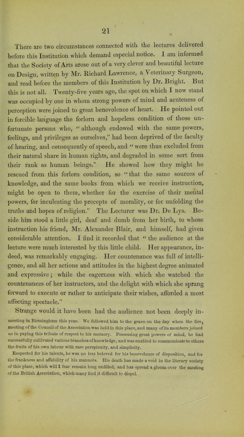 l There are two circumstances connected with the lectures delivered before this Institution which demand especial notice. I am infoimed that the Society of Arts arose out of a very clever and beautiful lectuie on Design, written by Mr. Richard Lawrence, a Veterinary Surgeon, and read before the members of this Institution by Dr. Blight. But this is not all. Twenty-five years ago, the spot on which I now stand was occupied by one in whom strong powers of mind and acuteness of perception were joined to great benevolence of heart. He pointed out in forcible language the forlorn and hopeless condition of those un- fortunate persons who, “ although endowed with the same powers, feelings, and privileges as ourselves,” had been deprived of the faculty of hearing, and consequently of speech, and “ were thus excluded from their natural share in human rights, and degraded in some sort from their rank as human beings.” He showed how they might be rescued from this forlorn condition, so “ that the same sources ol knowledge, and the same books from which we receive instruction, might be open to them, whether for the exercise of their mental powers, for inculcating the precepts of morality, or for unfolding the truths and hopes of religion.” The Lecturer was Dr. De Lys. Be- side him stood a little girl, deaf and dumb from her birth, to whose instruction his friend, Mr. Alexander Blair, and himself, had given considerable attention. I find it recorded that “ the audience at the lecture were much interested by this little child. Her appearance, in- deed, was remarkably engaging. Her countenance was full of intelli- gence, and all her actions and attitudes in the highest degree animated and expressive; while the eagerness with which she watched the countenances of her instructors, and the delight with which she sprang forward to execute or rather to anticipate their wishes, afforded a most affecting spectacle.” Strange would it have been had the audience not been deeply in- meeting in Birmingham this year. We followed him to the grave on the day when the firs^ meeting of the Council of the Association was heldin this place, and many ofits members joined us in paying this tribute of respect to his memory. Possessing great powers of mind, he had successfully cultivated various branches of knowledge, and was enabled to communicate to others the fruits of his own labour with rare perspicuity, and simplicity. Respected for his talents, he was no less beloved for his benevolence of disposition, and for the frankness and affability of his manners. His death has made a void in the literary society of this place, which will I fear remain long unfilled, and has spread a gloom over the meeting of the British Association, which many find it difficult to dispel.