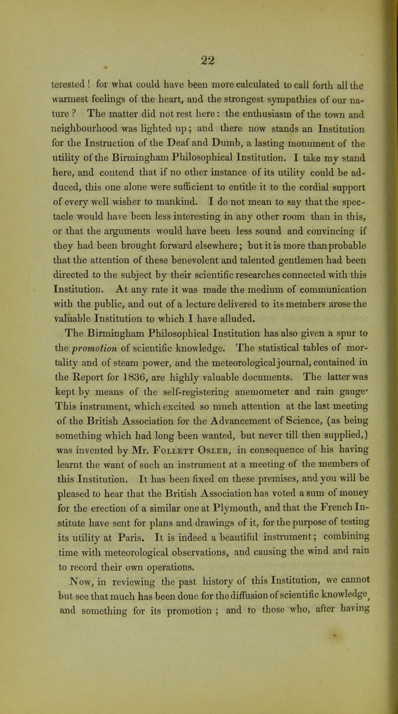 terested ! for what could have been more calculated to call forth all the wannest feelings of the heart, and the strongest sympathies of our na- ture ? The matter did not rest here : the enthusiasm of the town and neighbourhood was lighted up; and there now stands an Institution for the Instruction of the Deaf and Dumb, a lasting monument of the utility of the Birmingham Philosophical Institution. I take my stand here, and contend that if no other instance of its utility could be ad- duced, this one alone were sufficient to entitle it to the cordial support of every well wisher to mankind. I do not mean to say that the spec- tacle would have been less interesting in any other room than in this, or that the arguments would have been less sound and convincing if they had been brought forward elsewhere; but it is more than probable that the attention of these benevolent and talented gentlemen had been directed to the subject by their scientific researches connected with this Institution. At any rate it was made the medium of communication with the public, and out of a lecture delivered to its members arose the valuable Institution to which I have alluded. The Birmingham Philosophical Institution has also given a spur to the promotion of scientific knowledge. The statistical tables of mor- tality and of steam power, and the meteorological journal, contained in the Report for 1836, are highly valuable documents. The latter was kept by means of the self-registering anemometer and rain gauge* This instrument, which excited so much attention at the last meeting of the British Association for the Advancement of Science, (as being something which had long been wanted, but never till then supplied,) was invented by Mr. Follett Osler, in consequence of his having learnt the want of such an instrument at a meeting of the members of this Institution. It has been fixed on these premises, and you will be pleased to hear that the British Association has voted a sum of money for the erection of a similar one at Plymouth, and that the French In- stitute have sent for plans and drawings of it, for the purpose of testing its utility at Paris. It is indeed a beautiful instrument; combining time with meteorological observations, and causing the wind and rain to record their own operations. Now, in reviewing the past history of this Institution, we cannot but see that much has been done for the diffusion of scientific knowledge^ and something for its promotion ; and to those who, after having