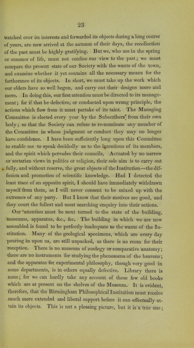 watched over its interests and forwarded its objects during a long course of years, are now arrived at the autumn of their days, the recollection of the past must be highly gratifying. But we, who are in the spring or summer of life, must not confine our view to the past; we must compare the present state of our Society with the wants of the town, and examine whether it yet contains all the necessary means for the furtherance of its objects. In short, we must take up the work which our elders have so well begun, and carry out their designs more and more. In doing this, our first attention must be directed to its manage- ment; for if that be defective, or conducted upon wrong principle, the actions which flow from it must partake of its taint. The Managing Committee is elected every year by the Subscribers’ from their own body; so that the Society can refuse to re-nominate any member of the Committee in whose judgment or conduct they may no longer have confidence. I have been sufficiently long upon this Committee to enable me to speak decidedly as to the intentions of its members, and the spirit which pervades their councils. Actuated by no narrow or sectarian views in politics or religion, their sole aim is to carry out . fully, and without reserve, the great objects of the Institution—the dif- fusion and promotion of scientific knowledge. Had I detected the least trace of an opposite spirit, I should have immediately withdrawn myself from them, as I will never consent to be mixed up with the extremes of any party. But I know that their motives are good, and they court the fullest and most searching enquiry into their actions. Our ‘attention must he next turned to the state of the building, museums, apparatus, &c., &c. The building in which we are now assembled is found to be perfectly inadequate to the wants of the In- stitution. Many of the geological specimens, which are every day pouring in upon us, are still unpacked, as there is no room for their reception. There is no museum of zoology or comparative anatomy; there are no instruments for studying the phenomena of the heavens; and the apparatus for experimental philosophy, though very good in some departments, is in others equally defective. Library there is none; for we can hardly take any account of those few old books which are at present on the shelves of the Museum. It is evident, therefore, that the Birmingham Philosophical Institution must receive much more extended and liberal support before it can effectually at- tain its objects. This is not a pleasing picture, but it is a true one;