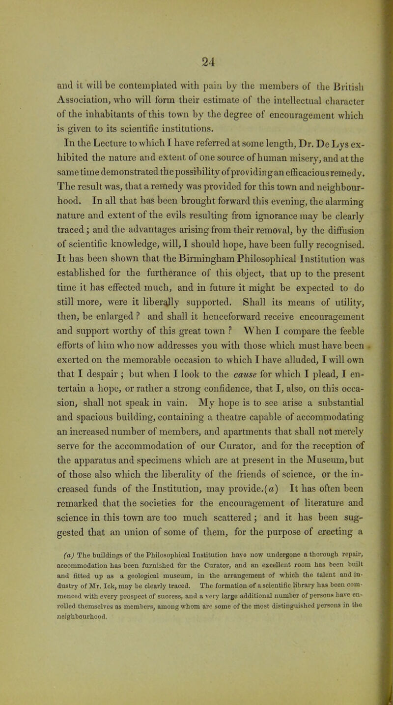 ami it will be contemplated with pain by the members of the British Association, who will form their estimate of the intellectual character of the inhabitants of this town by the degree of encouragement which is given to its scientific institutions. In the Lecture to which I have referred at some length, Dr. De Lys ex- hibited the nature and extent of one source of human misery, and at the same time demonstrated the possibility of pro viding an elfi cacious remedy. The result was, that a remedy was provided for this town and neighbour- hood. In all that has been brought forward this evening, the alarming nature and extent of the evils resulting from ignorance may be clearly traced; and the advantages arising from their removal, by the diffusion of scientific knowledge, will, I should hope, have been fully recognised. It has been shown that the Birmingham Philosophical Institution was established for the furtherance of this object, that up to the present time it has effected much, and in future it might be expected to do still more, Avere it libergjly supported. Shall its means of utility, then, be enlarged ? and shall it henceforward receive encouragement and support worthy of this great tOAvn ? When I compare the feeble efforts of him who now addresses you with those which must have been . exerted on the memorable occasion to which I have alluded, I will own that I despair ; but when I look to the cause for which I plead, I en- tertain a hope, or rather a strong confidence, that I, also, on this occa- sion, shall not speak in \rain. My hope is to see arise a substantial and spacious building, containing a theatre capable of accommodating an increased number of members, and apartments that shall not merely serve for the accommodation of our Curator, and for the reception of the apparatus and specimens which are at present in the Museum, but of those also which the liberality of the friends of science, or the in- creased funds of the Institution, may provide.(a) It has often been remarked that the societies for the encouragement of literature and science in this town are too much scattered; and it has been sug- gested that an union of some of them, for the purpose of erecting a (a) The buildings of the Philosophical Institution have now undergone a thorough repair, accommodation has been furnished for the Curator, and an exceUcnt room has been built and fitted up as a geological museum, in the arrangement of which the talent and in- dustry of Mr. Ick, may be clearly traced. The formation of a scientific library has been com- menced with every prospect of success, and a very large additional number of persons have en- rolled themselves as members, among whom arc some of the most distinguished persons in the neighbourhood.