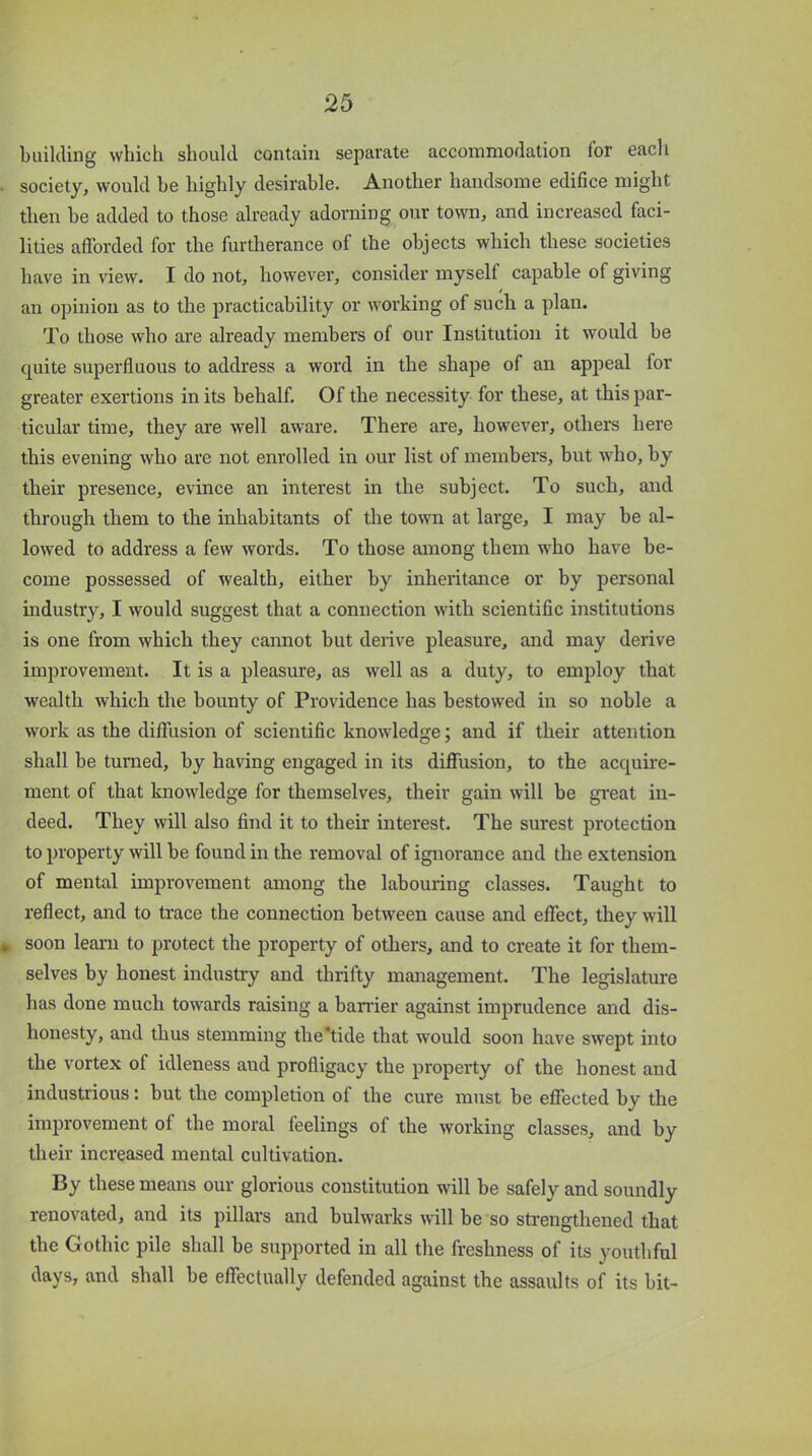 building which should contain separate accommodation for each society, would he highly desirable. Another handsome edifice might then be added to those already adorning our town, and increased faci- lities afforded for the furtherance of the objects which these societies have in view. I do not, however, consider myself capable of giving an opinion as to the practicability or working of such a plan. To those who are already members of our Institution it would be quite superfluous to address a word in the shape of an appeal lor greater exertions in its behalf. Of the necessity for these, at this par- ticular time, they are well aware. There are, however, others here this evening who are not enrolled in our list of members, but who, by their presence, evince an interest in the subject. To such, and through them to the inhabitants of the town at large, I may be al- lowed to address a few words. To those among them who have be- come possessed of wealth, either by inheritance or by personal industry, I would suggest that a connection with scientific institutions is one from which they cannot but derive pleasure, and may derive improvement. It is a pleasure, as well as a duty, to employ that wealth which the bounty of Providence has bestowed in so noble a work as the diffusion of scientific knowledge; and if their attention shall be turned, by having engaged in its diffusion, to the acquire- ment of that knowledge for themselves, their gain will be great in- deed. They will also find it to their interest. The surest protection to property will be found in the removal of ignorance and the extension of mental improvement among the labouring classes. Taught to reflect, and to trace the connection between cause and effect, they will . soon learn to protect the property of others, and to create it for them- selves by honest industry and thrifty management. The legislature has done much towards raising a barrier against imprudence and dis- honesty, and thus stemming the‘tide that would soon have swept into the vortex of idleness aud profligacy the property of the honest and industrious: but the completion of the cure must be effected by the improvement ol the moral feelings of the working classes, and by their increased mental cultivation. By these means our glorious constitution will be safely and soundly renovated, and its pillars and bulwarks wall be so strengthened that the Gothic pile shall be supported in all the freshness of its youthful days, and shall be effectually defended against the assaults of its bit-