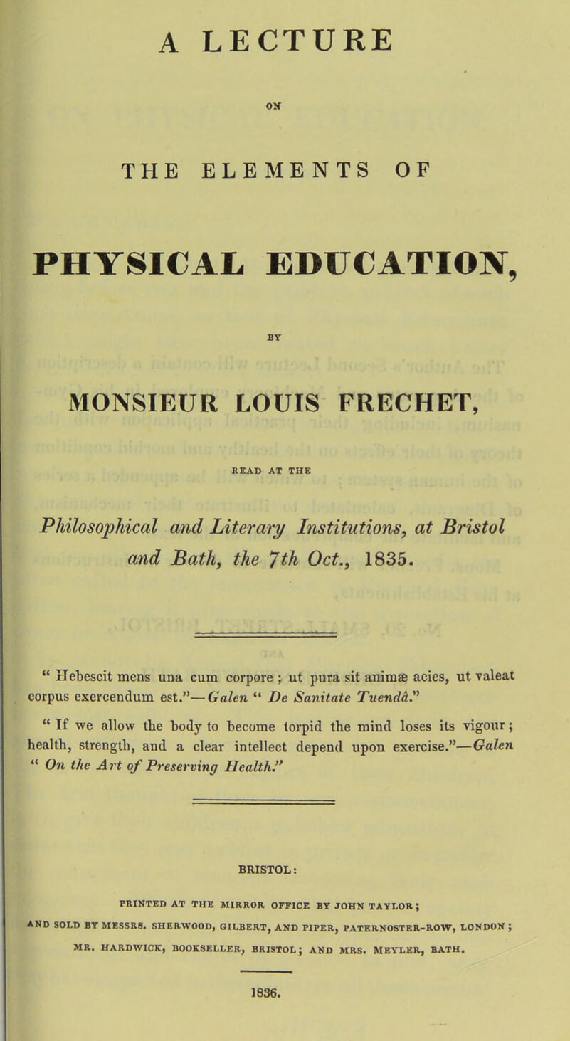 A LECTURE ON THE ELEMENTS OF PHYSICAL EDUCATION, BY MONSIEUR LOUIS FRECHET, READ AT THE Philosophical and Literary Institutions, at Bristol and Bath, the 7th Oct., 1835.  Hebescit mens una cum corpore ; ut pura sit animae acies, ut valeat corpus exercendum est.— Galen  De Sanitate TuendL  If we allow the body to become torpid the mind loses its vigour; health, strength, and a clear intellect depend upon exercise.—Galen  On the Art of Preserving Health. BRISTOL: PRINTED AT THE MIRROR OFFICE BY JOHN TAYLOR ', AND SOLD BY MESSRS. SHERWOOD, GILBERT, AND riPER, PATERNOSTER-ROW, LONDON ; MR. HARDWICK, BOOKSELLER, BRISTOL; AND MRS. MEYLKR, BATH. 1836.