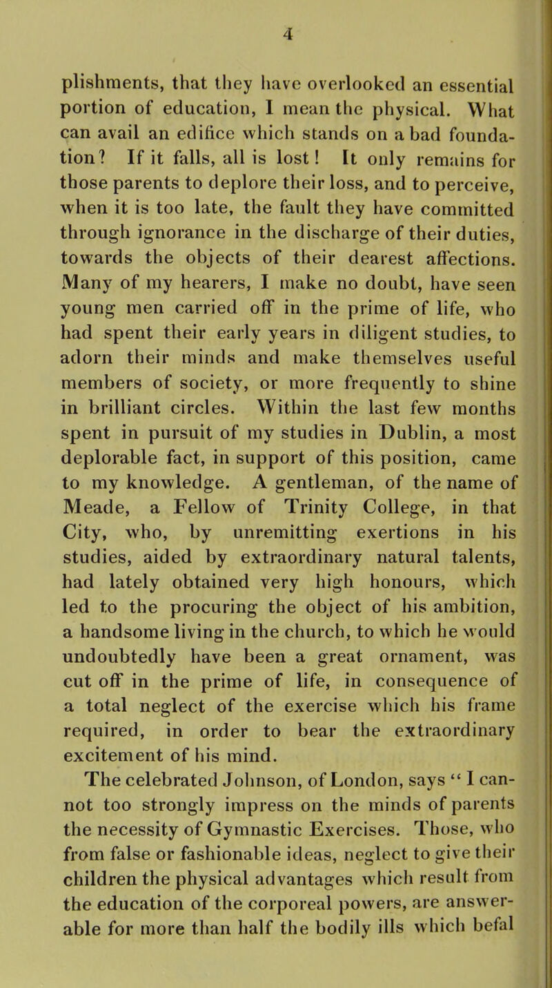 plishments, that they have overlooked an essential portion of education, I mean the physical. What can avail an edifice which stands on a bad founda- tion? If it falls, all is lost! It only remains for those parents to deplore their loss, and to perceive, when it is too late, the fault they have committed through ignorance in the discharge of their duties, towards the objects of their dearest affections. Many of my hearers, I make no doubt, have seen young men carried off in the prime of life, who had spent their early years in diligent studies, to adorn their minds and make themselves useful members of society, or more frequently to shine in brilliant circles. Within the last few months spent in pursuit of my studies in Dublin, a most deplorable fact, in support of this position, came to my knowledge. A gentleman, of the name of Meade, a Fellow of Trinity College, in that City, who, by unremitting exertions in his studies, aided by extraordinary natural talents, had lately obtained very high honours, which led to the procuring the object of his ambition, a handsome living in the church, to which he would undoubtedly have been a great ornament, was cut off in the prime of life, in consequence of a total neglect of the exercise which his frame required, in order to bear the extraordinary excitement of his mind. The celebrated Johnson, of London, says  I can- not too strongly impress on the minds of parents the necessity of Gymnastic Exercises. Those, who from false or fashionable ideas, neglect to give their children the physical advantages which result from the education of the corporeal powers, are answer- able for more than half the bodily ills which befal