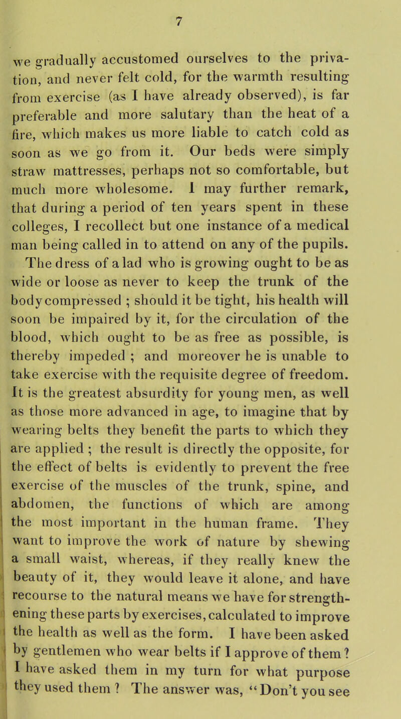 we gradually accustomed ourselves to the priva- tion, and never felt cold, for the warmth resulting from exercise (as I have already observed), is far preferable and more salutary than the heat of a fire, which makes us more liable to catch cold as soon as we go from it. Our beds were simply straw mattresses, perhaps not so comfortable, but much more wholesome. I may further remark, that during a period of ten years spent in these colleges, I recollect but one instance of a medical man being called in to attend on any of the pupils. The dress of a lad who is growing ought to be as wide or loose as never to keep the trunk of the body compressed ; should it be tight, his health will soon be impaired by it, for the circulation of the blood, which ought to be as free as possible, is thereby impeded ; and moreover he is unable to take exercise with the requisite degree of freedom. It is the greatest absurdity for young men, as well as those more advanced in age, to imagine that by wearing belts they benefit the parts to which they are applied ; the result is directly the opposite, for the effect of belts is evidently to prevent the free exercise of the muscles of the trunk, spine, and abdomen, the functions of which are among the most important in the human frame. They want to improve the work of nature by shewing a small waist, whereas, if they really knew the beauty of it, they would leave it alone, and have recourse to the natural means we have for strensth- ening these parts by exercises, calculated to improve the health as well as the form. I have been asked by gentlemen who wear belts if I approve of them? I have asked them in my turn for what purpose they used them ? The answer was,  Don't you see