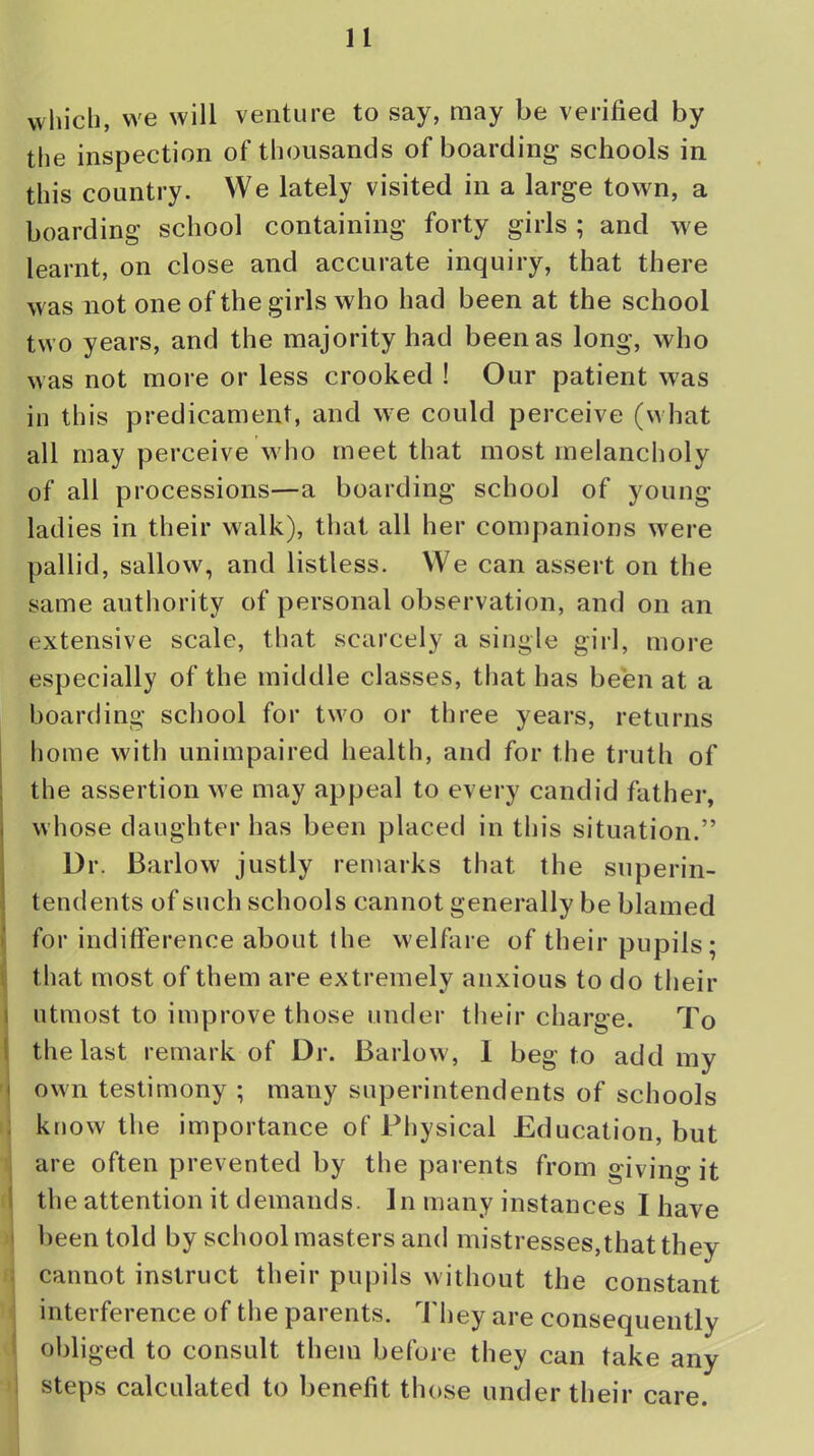 which, we will venture to say, may be verified by the inspection of thousands of boarding schools in this country. We lately visited in a large town, a boarding school containing forty girls ; and we learnt, on close and accurate inquiry, that there was not one of the girls who had been at the school two years, and the majority had been as long, who was not more or less crooked ! Our patient was in this predicament, and we could perceive (what all may perceive who meet that most melancholy of all processions—a boarding school of young ladies in their walk), that all her companions were pallid, sallow, and listless. We can assert on the same authority of personal observation, and on an extensive scale, that scarcely a single girl, more especially of the middle classes, that has been at a boarding school for two or three years, returns home with unimpaired health, and for the truth of the assertion we may appeal to every candid father, whose daughter has been placed in this situation. Dr. Barlow justly remarks that the superin- tendents of such schools cannot generally be blamed for indifference about the welfare of their pupils; that most of them are extremely anxious to do their utmost to improve those under their charge. To the last remark of Dr. Barlow, 1 beg to add my own testimony ; many superintendents of schools know the importance of Physical Education, but are often prevented by the parents from giving it the attention it demands. In many instances I have been told by schoolmasters and mistresses,that they cannot instruct their pupils without the constant interference of the parents. They are consequently obliged to consult them before they can take any steps calculated to benefit those under their care.