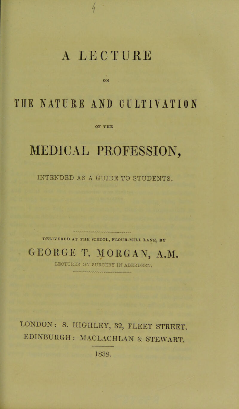 A LECTURE ON THE NATURE AND CULTIVATION OF THE MEDICAL PROFESSION, INTENDED AS A GUIDE TO STUDENTS. DELIVERED AT THE SCHOOL, FLOUR-MILL LANE, BY GEORGE T. MORGAN, A.M. LECTURER ON SURGERY IN ABERDEEN. LONDON : S. HIGH LEY, 32, FLEET STREET. EDINBURGH : MACLACHLAN & STEWART. J838.